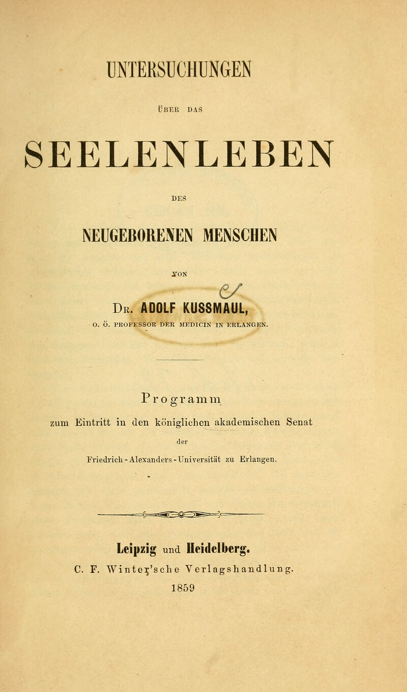 UNTERSUCHUNGEN ÜBER DAS SEELENLEBEN NEUGEBORENEN MENSCHEN e/ De. ADOLF KUSSMAUL, O. Ö. PROFESSOR DER MEDICIN IN ERLANGEN. P r o g r a m m zum Eintritt in den königlichen akademischen Senat der Friedrich-Alexanders-Universität zu Erlangen. Leipzig und Heidelberg. C. F. Wintei^'sche Verlagshandlung. 1859