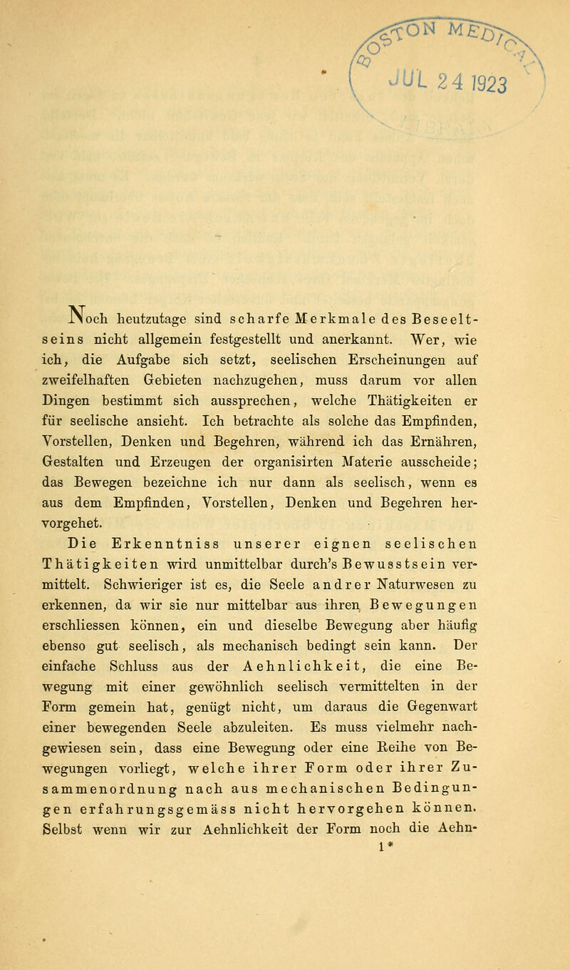 iNoch heutzutage sind scharfe Merkmale des Beseelt- seins nicht allgemein festgestellt und anerkannt. Wer, wie ich, die Aufgabe sich setzt, seelischen Erscheinungen auf zweifelhaften Gebieten nachzugehen, muss darum vor allen Dingen bestimmt sich aussprechen, welche Thätigkeiten er für seelische ansieht. Ich betrachte als solche das Empfinden, Vorstellen, Denken und Begehren, während ich das Ernähren, Gestalten und Erzeugen der organisirten Materie ausscheide; das Bewegen bezeichne ich nur dann als seelisch, wenn es aus dem Empfinden, Vorstellen, Denken und Begehren her- vorgehet. Die Erkenntniss unserer eignen seelischen Thätigkeiten wird unmittelbar durch's Bewusstsein ver- mittelt. Schwieriger ist es, die Seele andrer Naturwesen zu erkennen, da wir sie nur mittelbar aus ihren Bewegungen erschliessen können, ein und dieselbe Bewegung aber häufig ebenso gut seelisch, als mechanisch bedingt sein kann. Der einfache Schluss aus der Aehnlichkeit, die eine Be- wegung mit einer gewöhnlich seelisch vermittelten in der Form gemein hat, genügt nicht, um daraus die Gegenwart einer bewegenden Seele abzuleiten. Es muss vielmehr nach- gewiesen sein, dass eine Bewegung oder eine Reihe von Be- wegungen vorliegt, welche ihrer Form oder ihrer Zu- sammenordnung nach aus mechanischen Bedingun- gen erfahrungsgemäss nicht hervorgehen können. Selbst wenn wir zur Aehnlichkeit der Form noch die Aehn- 1*