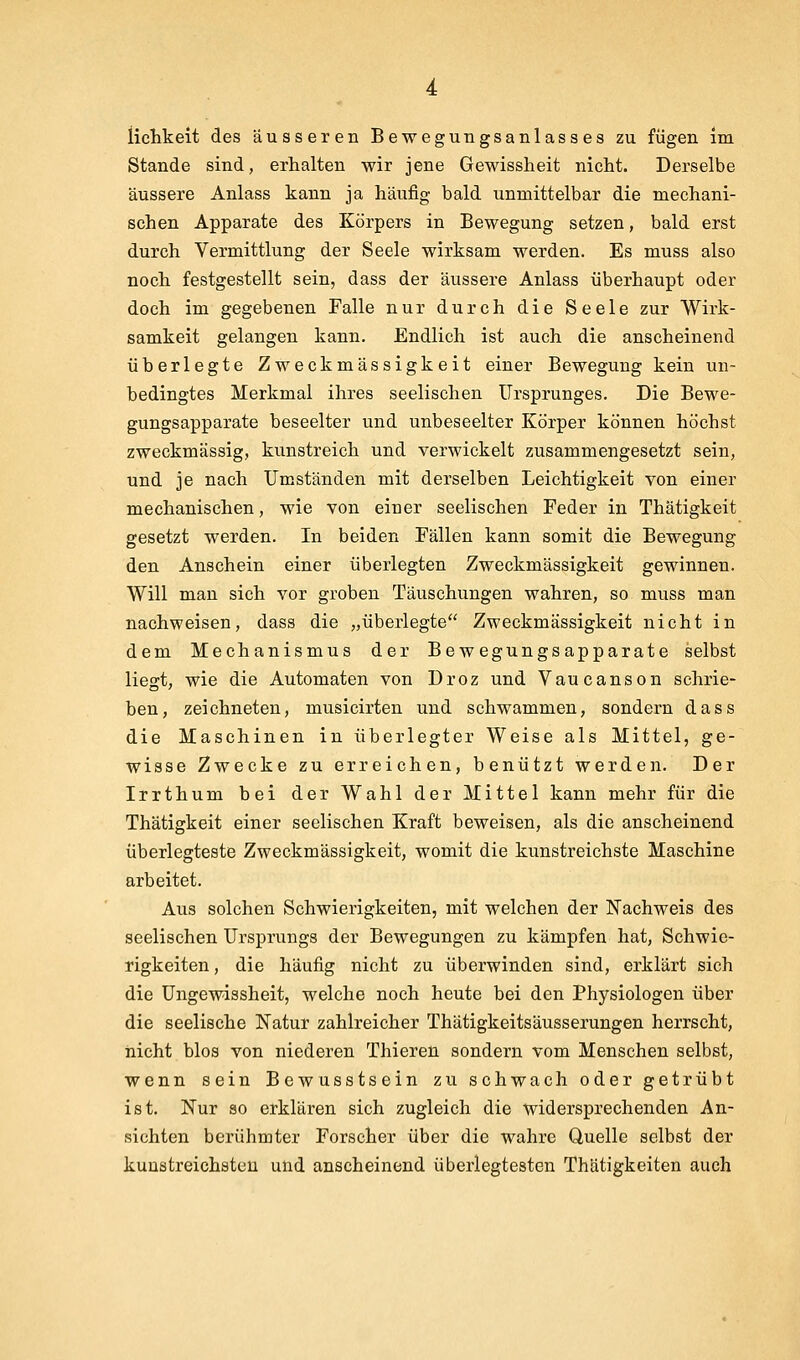 Stande sind, erhalten wir jene Gewissheit nicht. Derselbe äussere Anlass kann ja häufig bald unmittelbar die mechani- schen Apparate des Körpers in Bewegung setzen, bald erst durch Vermittlung der Seele wirksam werden. Es muss also noch festgestellt sein, dass der äussere Anlass überhaupt oder doch im gegebenen Falle nur durch die Seele zur Wirk- samkeit gelangen kann. Endlich ist auch die anscheinend überlegte Zweckmässigkeit einer Bewegung kein un- bedingtes Merkmal ihres seelischen Ursprunges, Die Bewe- gungsapparate beseelter und unbeseelter Körper können höchst zweckmässig, kunstreich und verwickelt zusammengesetzt sein, und je nach Umständen mit derselben Leichtigkeit von einer mechanischen, wie von einer seelischen Feder in Thätigkeit gesetzt werden. In beiden Fällen kann somit die Bewegung den Anschein einer überlegten Zweckmässigkeit gewinnen. Will man sich vor groben Täuschungen wahren, so muss man nachweisen, dass die „überlegte Zweckmässigkeit nicht in dem Mechanismus der Bewegungsapparate selbst liegt, wie die Automaten von Droz und Vaucanson schrie- ben, zeichneten, musicirten und schwammen, sondern dass die Maschinen in überlegter Weise als Mittel, ge- wisse Zwecke zu erreichen, benützt werden. Der Irrthum bei der Wahl der Mittel kann mehr für die Thätigkeit einer seelischen Kraft beweisen, als die anscheinend überlegteste Zweckmässigkeit, womit die kunstreichste Maschine arbeitet. Aus solchen Schwierigkeiten, mit welchen der Nachweis des seelischen Ursprungs der Bewegungen zu kämpfen hat, Schwie- rigkeiten , die häufig nicht zu überwinden sind, erklärt sich die Ungewissheit, welche noch heute bei den Physiologen über die seelische Natur zahlreicher Thätigkeitsäusserungen herrscht, nicht blos von niederen Thieren sondern vom Menschen selbst, wenn sein Bewusstsein zu schwach oder getrübt ist. Nur 30 erklären sich zugleich die widersprechenden An- sichten berühmter Forscher über die wahre Quelle selbst der kuustreichatcu und anscheinend überlegtesten Thätigkeiten auch