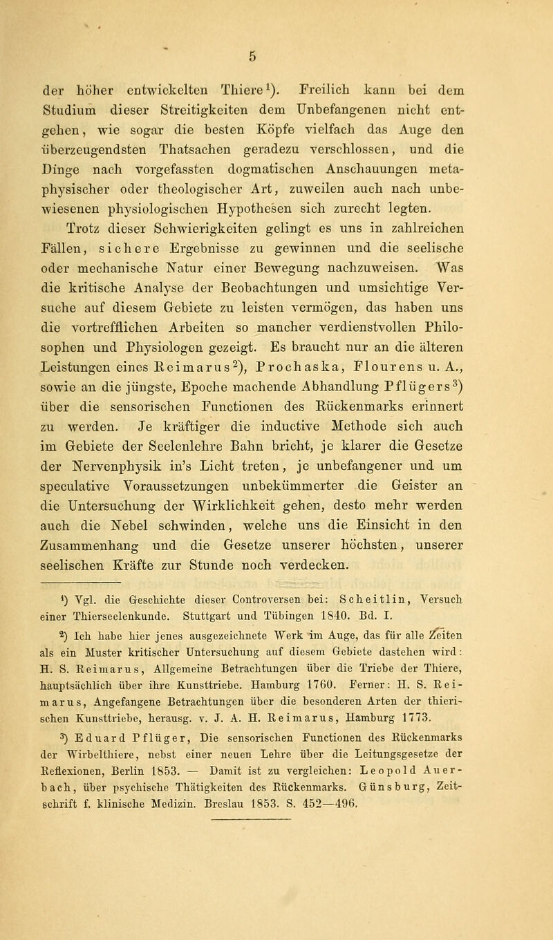 der höher entwickelten Thiere ^). Freilich kann bei dem Studium dieser Streitigkeiten dem Unbefangenen nicht ent- gehen , wie sogar die besten Köpfe vielfach das Auge den überzeugendsten Thatsachen geradezu verschlossen, und die Dinge nach vorgefassten dogmatischen Anschauungen meta- physischer oder theologischer Art, zuweilen auch nach unbe- wiesenen physiologischen Hypothesen sich zurecht legten. Trotz dieser Schwierigkeiten gelingt es uns in zahlreichen Fällen, sichere Ergebnisse zu gewinnen und die seelische oder mechanische Natur einer Bewegung nachzuweisen. Was die kritische Analyse der Beobachtungen und umsichtige Ver- suche auf diesem Gebiete zu leisten vermögen, das haben uns die vortrefflichen Arbeiten so mancher verdienstvollen Philo- sophen und Physiologen gezeigt. Es braucht nur an die älteren Leistungen eines ReimarUS^), Prochaska, Flourens u. A., sowie an die jüngste, Epoche machende Abhandlung Pflügers^) über die sensorischen Functionen des Rückenmarks erinnert zu werden. Je kräftiger die inductive Methode sich auch im Gebiete der Seelenlehre Bahn bricht, je klarer die Gesetze der Nervenphysik in's Licht treten, je unbefangener und um speculative Voraussetzungen unbekümmerter die Geister an die Untersuchung der Wirklichkeit gehen, desto mehr werden auch die Nebel schwinden, welche uns die Einsicht in den Zusammenhang und die Gesetze unserer höchsten, unserer seelischen Kräfte zur Stunde noch verdecken. *) Vgl. die Geschichte dieser Controversen bei: Scheitlin, Versuch einer Thierseelenkunde. Stuttgart und Tübingen 1840. Bd. I. 2) Ich habe hier jenes ausgezeichnete Werk im Auge, das für alle Zeiten als ein Muster kritischer Untersuchung auf diesem Gebiete dastehen wird: H. S. Keimarus, Allgemeine Betrachtungen über die Triebe der Thiere, hauptsächlich über ihre Kunsttriebe. Hamburg 1760. Ferner: H. S. Eei- marus. Angefangene Betrachtungen über die besonderen Arten der thieri- Bchen Kunsttriebe, herausg. v. J. A. H. Keimarus, Hamburg 1773. 3) Eduard Pflüger, Die sensorischen Functionen des Eückenmarks der Wirbelthiere, nebst einer neuen Lehre über die Leitungsgesetze der Reflexionen, Berlin 1853. — Damit ist zu vergleichen: Leopold Auer- bach, über psychische Thätigkeiten des Rückenmarks. Günsburg, Zeit-
