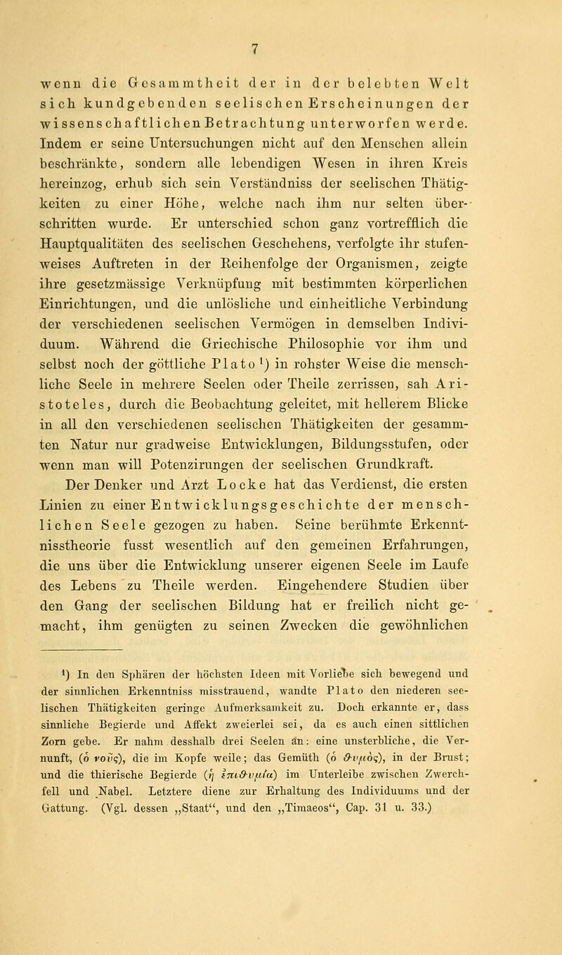 wena die Gcsammtheit der in der belebten Welt sich kundgebenden seelisch en Erscheinungen der wi ssens ch aftlichen Betrachtung unterworfen werde. Indem er seine Untersuchungen nicht auf den Menschen allein beschränkte, sondern alle lebendigen Wesen in ihren Kreis hereinzog, erhub sich sein Verständniss der seelischen Thätig- keiten zu einer Höhe, welche nach ihm nur selten über- schritten wurde. Er unterschied schon ganz vortrefflich die Hauptqualitäten des seelischen Geschehens, verfolgte ihr stufen- weises Auftreten in der Eeihenfolge der Organismen, zeigte ihre gesetzmässige Verknüpfung mit bestimmten körperlichen Einrichtungen, und die unlösliche und einheitliche Verbindung der verschiedenen seelischen Vermögen in demselben Indivi- duum. Während die Griechische Philosophie vor ihm und selbst noch der göttliche Plato ^) in rohster Weise die mensch- liche Seele in mehrere Seelen oder Theile zerrissen, sah Ari- stoteles, durch die Beobachtung geleitet, mit hellerem Blicke in all den verschiedenen seelischen Thätigkeiten der gesamm- ten Natur nur gradweise Entwicklungen, Bildungsstufen, oder wenn man will Potenzirungen der seelischen Grundkraft. Der Denker und Arzt Locke hat das Verdienst, die ersten Linien zu einer Entwicklungsgeschichte der mensch- lichen Seele gezogen zu haben. Seine berühmte Erkennt- nisstheorie fusst wesentlich auf den gemeinen Erfahrungen, die uns über die Entwicklung unserer eigenen Seele im Laufe des Lebens zu Theile werden. Eingehendere Studien über den Gang der seelischen Bildung hat er freilich nicht ge- macht, ihm genügten zu seinen Zwecken die gewöhnlichen •) In den Sphären der höchsten Ideen mit Vorlie'be sich bewegend und der sinnlichen Erkenntniss misstrauend, wandte Plato den niederen see- lischen Thätigkeiten geringe Aufmerksamkeit zu. Doch erkannte er, dass sinnliche Begierde und Affekt zweierlei sei, da es auch einen sittlichen Zorn gebe. Er nahm desshalb drei Seelen an: eine unsterbliche, die Ver- nunft, (6 voiiq), die im Kopfe weile; das Gemüth (6 &vfi6<;), in der Brust; und die thierische Begierde {tj Iniß-vf-Ua) im Unterleibe zwischen Zwerch- fell und Nabel. Letztere diene zur Erhaltung des Individuums und der Gattung. (Vgl. dessen „Staat, und den „Timaeos, Cap. 31 u. 33.)