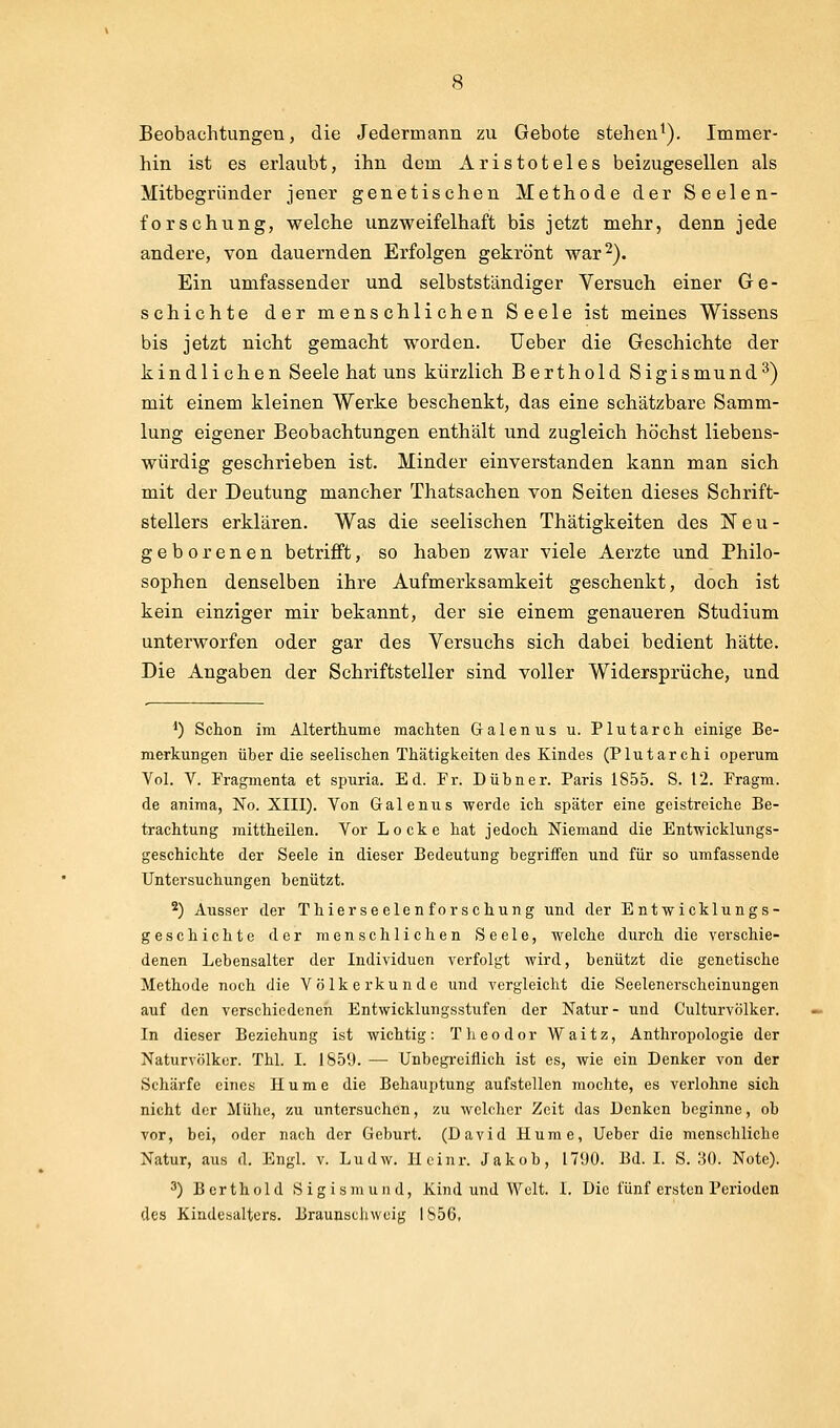 Beobachtungen, die Jedermann zu Gebote stehen^). Immer- hin ist es erlaubt, ihn dem Aristoteles beizugesellen als Mitbegründer jener genetischen Methode der Seelen- forschung, welche unzweifelhaft bis jetzt mehr, denn jede andere, von dauernden Erfolgen gekrönt war 2). Ein umfassender und selbstständiger Versuch einer Ge- schichte der menschlichen Seele ist meines Wissens bis jetzt nicht gemacht worden. Ueber die Geschichte der kindlichen Seele hat uns kürzlich Berthold Sigismund^) mit einem kleinen Werke beschenkt, das eine schätzbare Samm- lung eigener Beobachtungen enthält und zugleich höchst liebens- würdig geschrieben ist. Minder einverstanden kann man sich mit der Deutung mancher Thatsachen von Seiten dieses Schrift- stellers erklären. Was die seelischen Thätigkeiten des Neu- geborenen betrifft, so haben zwar viele Aerzte und Philo- sophen denselben ihre Aufmerksamkeit geschenkt, doch ist kein einziger mir bekannt, der sie einem genaueren Studium unterworfen oder gar des Versuchs sich dabei bedient hätte. Die Angaben der Schriftsteller sind voller Widersprüche, und *) Schon im Älterthume machten Galenus u. Plutarch einige Be- merkungen über die seelischen Thätigkeiten des Kindes (Plutarchi operum Vol. V. Fragmenta et spuria. Ed. Fr. Dübner. Paris 1855. S. 12. Fragm. de aniraa, No. XIII). Von Galenus werde ich später eine geistreiche Be- trachtung mittheilen. Vor Locke hat jedoch Niemand die Entwicklungs- geschichte der Seele in dieser Bedeutung begriffen und für so umfassende Untersuchungen benützt. 2) Ausser der Thierseelen forschung und der Entwicklungs- geschichte der menschlichen Seele, welche durch die verschie- denen Lebensalter der Individuen verfolgt wird, benützt die genetische Methode noch die Völkerkunde und vergleicht die Seelenerschcinungen auf den verschiedenen Entwicklungsstufen der Natur- und Culturvölker. In dieser Beziehung ist wichtig: Tlieodor Waitz, Anthropologie der Naturvölker. Tbl. I. 1859. — Unbegreiflich ist es, wie ein Denker von der Schärfe eines Hume die Behauptung aufstellen mochte, es verlohne sich nicht der Mühe, zu untersuchen, zu welcher Zeit das Denken beginne, ob vor, bei, oder nach der Geburt. (David Hume, Ueber die menschliche Natur, aus d. Engl. v. Ludw. lleinr. Jakob, 1790. Bd. L S. 30. Note). 3) Berthold Sigismund, Kind und Welt. I. Die fünf ersten Perioden des Kindesalters. Braunscinvuig 1856,