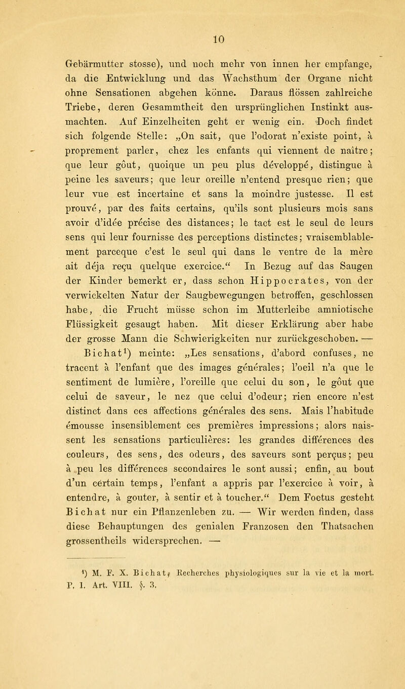 Gebärmutter stosse), und noch mehr von innen her empfange, da die Entwicklung und das Wachsthum der Organe nicht ohne Sensationen abgehen könne. Daraus flössen zahlreiche Triebe, deren Gesammtheit den ursprünglichen Instinkt aus- machten. Auf Einzelheiten geht er wenig ein. Doch findet sich folgende Stelle: „On sait, que l'odorat n'existe point, a proprement parier, chez les enfants qui viennent de naitre; que leur gout, quoique un peu plus developpe, distingue a peine les saveurs; que leur oreille n'entend presque rien; que leur vue est incertaine et sans la moindre justesse. II est prouve, par des faits certains, qu'ils sont plusieurs mois sans avoir d'idee precise des distances; le tact est le seul de leurs sens qui leur fournisse des perceptions distinctes; vraisemblable- ment parceque c'est le seul qui dans le ventre de la mere ait deja regu quelque exercice. In Bezug auf das Saugen der Kinder bemerkt er, dass schon Hippocrates, von der verwickelten Natur der Saugbewegungen betroffen, geschlossen habe, die Frucht müsse schon im Mutterleibe amniotische Flüssigkeit gesaugt haben. Mit dieser Erklärung aber habe der grosse Mann die Schwierigkeiten nur zurückgeschoben. — Bichat^) meinte: „Les sensations, d'abord confuses, ne tracent a l'enfant que des images generales; l'oeil n'a que le sentiment de lumiere, l'oreille que celui du son, le gout que celui de saveur, le nez que celui d'odeur; rien encore n'est distinct dans ces affections generales des sens. Mais l'habitude emousse insensiblement ces premieres impressions; alors nais- sent les sensations particulieres: les grandes differences des couleurs, des sens, des odeurs, des saveurs sont pergus; peu a peu les differences secondaires le sont aussi; enfin, au bout d'un certain temps, l'enfant a appris par l'exercice ä voir, ä entendre, a gouter, ä sentir et a toucher. Dem Foetus gesteht Bichat nur ein Pflanzenleben zu. — Wir werden finden, dass diese Behauptungen des genialen Franzosen den Thatsachen grossentheils widersprechen. — ^) M. F. X. Bichatf Rcchcrches physiologiciiics siir la vic et la inort. r. 1. Art. VIII. ^. ,^.