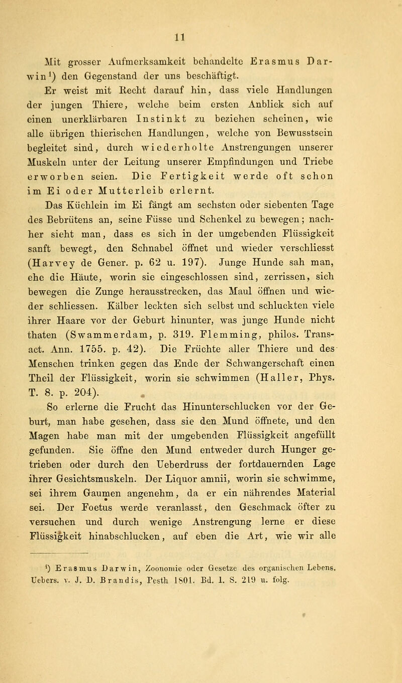 Mit grosser Aufmerksamkeit behandelte Erasmiis Dar- win^) den Gegenstand der uns beschäftigt. Er weist mit Eecht darauf hin, dass viele Handlungen der jungen Thiere, welche beim ersten Anblick sich auf einen unerklärbaren Instinkt zu beziehen scheinen, wie alle übrigen thierischen Handlungen, welche von Bewusstsein begleitet sind, durch wiederholte Anstrengungen unserer Muskeln unter der Leitung unserer Empfindungen und Triebe erworben seien. Die Fertigkeit werde oft schon im Ei oder Mutterleib erlernt. Das Küchlein im Ei fängt am sechsten oder siebenten Tage des Bebrütens an, seine Füsse und Schenkel zu bewegen; nach- her sieht man, dass es sich in der umgebenden Flüssigkeit sanft bewegt, den Schnabel öffnet und wieder verschliesst (Harvey de Gener. p. 62 u. 197). Junge Hunde sah man, ehe die Häute, worin sie eingeschlossen sind, zerrissen, sich bewegen die Zunge herausstrecken, das Maul öffnen und wie- der schliessen. Kälber leckten sich selbst und schluckten viele ihrer Haare vor der Geburt hinunter, was junge Hunde nicht thaten (Swammerdam, p. 319. Flemming, philos. Trans- act. Ann. 1755. p. 42). Die Früchte aller Thiere und des Menschen trinken gegen das Ende der Schwangerschaft einen Theil der Flüssigkeit, worin sie schwimmen (Haller, Phys. T. 8. p. 204). So erlerne die Frucht das Hinunterschlucken vor der Ge- burt, man habe gesehen, dass sie den Mund öffnete, und den Magen habe man mit der umgebenden Flüssigkeit angefüllt gefunden. Sie öffne den Mund entweder durch Hunger ge- trieben oder durch den Ueberdruss der fortdauernden Lage ihrer Gesichtsmuskeln. Der Liquor amnii, worin sie schwimme, sei ihrem Gaumen angenehm, da er ein nährendes Material sei. Der Foetus werde veranlasst, den Geschmack öfter zu versuchen und durch wenige Anstrengung lerne er diese Flüssigkeit hinabschlucken, auf eben die Art, wie wir alle *) Erasmus Darwin, Zoonomie oder Gesetze des organischen Lebens. Uebers. v. J. D. Brandis, Pesth 1801. Bd. 1. S. 219 u. folg.