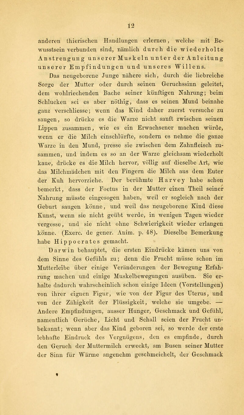 anderen thierischen Handlangen erlernen, welche mit Be- wusstsein verbunden sind, nämlich durch die wiederholte Anstrengung unserer Muskeln unter der Anleitung unserer Empfindungen und unseres Willens. Das neugeborene Junge nähere sich, durch die liebreiche Sorge der Mutter oder durch seinen Geruchssinn geleitet, dem wohlriechenden Bache seiner künftigen Nahrung; beim Schlucken sei es aber nöthig, dass es seinen Mund beinahe ganz verschliesse; wenn das Kind daher zuerst versuche zu saugen, so drücke es die Warze nicht sanft zwischen seinen Lippen zusammen, wie es ein Erwachsener machen würde, wenn er die Milch einschlürfte, sondern es nehme die ganze Warze in den Mund, presse sie zwischen dem Zahnfleisch zu- sammen, und indem es so an der Warze gleichsam wiederholt kaue, drücke es die Milch hervor, völlig auf dieselbe Art, wie das Milchmädchen mit den Fingern die Milch aus dem Euter der Kuh hervorziehe. Der berühmte Harvey habe schon bemerkt, dass der Foetus in der Mutter einen Theil seiner Nahrung müsste eingesogen haben, weil er sogleich nach der Geburt saugen könne, und weil das neugeborene Kind diese Kunst, wenn sie nicht geübt werde, in wenigen Tagen wieder vergesse, und sie nicht ohne Schwierigkeit wieder erlangen könne. (Exerc. de gener. Anim. p. 48). Dieselbe Bemerkung habe Hippocrates gemacht. Darwin behauptet, die ersten Eindrücke kämen uns von dem Sinne des Gefühls zu; denn die Frucht müsse schon im Mutterleibe über einige Veränderungen der Bewegung Erfah- rung machen und einige Muskelbewegungen ausüben. Sie er- halte dadurch wahrscheinlich schon einige Ideen (Vorstellungen) von ihrer eignen Figur, wie von der Figur des Uterus, und von der Zähigkeit der Flüssigkeit, welche sie umgebe. — Andere Empfindungen, ausser Hunger, Geschmack und Gefühl, namentlich Gerüche, Licht und Schall seien der Frucht un- bekannt; wenn aber das Kind geboren sei, so werde der erste lebhafte Eindruck des Vergnügens, den es empfinde, durch den Geruch der Muttermilch erweckt, am Busen seiner Mutter der Sinn für Wärme angenehm geschmeichelt, der Geschmack