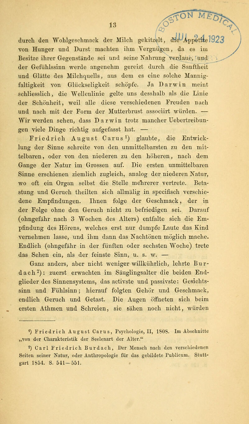 durcli den Wohlgeschmack der Milch gekitzelt, cnef-'App^twe/923 von Hunger und Durst machten ihm Vergnügen, da es im Besitze ihrer Gegenstände sei und seine Nahrung verdaue, f'tittd' der Gefühlssinn werde angenehm gereizt durch die Sanftheit und Glätte des Milchquells, aus dem es eine solche Mannig- faltigkeit von Glückseligkeit schöpfe. Ja Darwin meint schliesslich, die Wellenlinie gelte uns desshalb als die Linie der Schönheit, weil alle diese verschiedenen Freuden nach und nach mit der Form der Mutterbrust associirt würden. — Wir werden sehen, dass Darwin trotz mancher Uebertreibun- gen viele Dinge richtig aufgefasst hat. — Friedrich August Carus^) glaubte, die Entwick- lung der Sinne schreite von den unmittelbarsten zu den mit- telbaren, oder von den niederen zu den höheren, nach dem Gange der Natur im Grossen auf. Die ersten unmittelbaren Sinne erschienen ziemlich zugleich, analog der niederen Natur, wo oft ein Organ selbst die Stelle mehrerer vertrete. Beta- stung und Geruch theilten sich allmälig in specifisch verschie- dene Empfindungen. Ihnen folge der Geschmack, der in der Folge ohne den Geruch nicht zu befriedigen sei. Darauf (ohngefähr nach 3 Wochen des Alters) entfalte sich die Em- pfindung des Hörens, welches erst nur dumpfe Laute das Kind vernehmen lasse, und ihm dann das Nachtönen möglich mache. Endlich (ohngefähr in der fünften oder sechsten Woche) trete das Sehen ein, als der feinste Sinn, u. s. w. — Ganz anders, aber nicht weniger willkührlich, lehrte Bur- dach 2): zuerst erwachten im Säuglings alter die beiden End- glieder des Sinnensystems, das activste und passivste: Gesichts- sinn und Fühlsinn; hierauf folgten Gehör und Geschmack, endlich Geruch, und Getast. Die Augen öffneten sich beim ersten Athmen und Schreien, sie sähen nocli nicht, würden 1) Friedricli August Carus, Psychologie, II, 1808. Im Abschnitte „von der Charakteristik der Seelenart der Alter. '2) Carl Friedrich Burdach, Der Mensch nach den verschiedenen Seiten seiner Natur, oder Anthropologie für das gebildete Publicum. Stutt- gart 1854. S. 541-551.