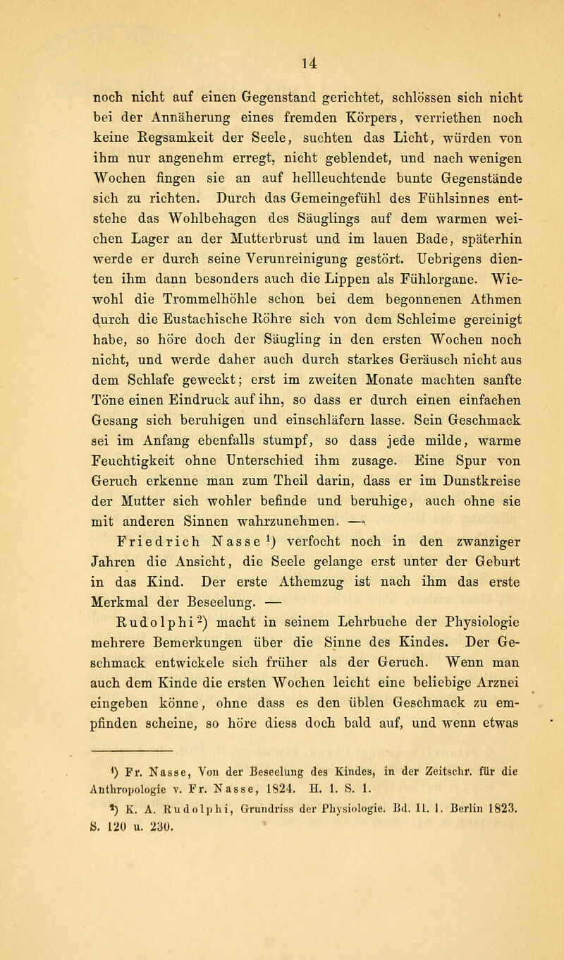 noch nicht auf einen Gegenstand gerichtet, schlössen sich nicht bei der Annäherung eines fremden Körpers, verriethen noch keine Eegsamkeit der Seele, suchten das Licht, würden von ihm nur angenehm erregt, nicht geblendet, und nach wenigen Wochen fingen sie an auf hellleuchtende bunte Gegenstände sich zu richten. Durch das Gemeingefühl des Fühlsinnes ent- stehe das Wohlbehagen des Säuglings auf dem warmen wei- chen Lager an der Mutterbrust und im lauen Bade, späterhin werde er durch seine Verunreinigung gestört. Uebrigens dien- ten ihm dann besonders auch die Lippen als Fühlorgane. Wie- wohl die Trommelhöhle schon bei dem begonnenen Athmen durch die Eustachische Röhre sich von dem Schleime gereinigt habe, so höre doch der Säugling in den ersten Wochen noch nicht, und werde daher auch durch starkes Geräusch nicht aus dem Schlafe geweckt; erst im zweiten Monate machten sanfte Töne einen Eindruck auf ihn, so dass er durch einen einfachen Gesang sich beruhigen und einschläfern lasse. Sein Geschmack sei im Anfang ebenfalls stumpf, so dass jede milde, warme Feuchtigkeit ohne Unterschied ihm zusage. Eine Spur von Geruch erkenne man zum Theil darin, dass er im Dunstkreise der Mutter sich wohler befinde und beruhige, auch ohne sie mit anderen Sinnen wahrzunehmen. —> Friedrich Nasse ^) verfocht noch in den zwanziger Jahren die Ansicht, die Seele gelange erst unter der Geburt in das Kind. Der erste Athemzug ist nach ihm das erste Merkmal der Beseelung. — Rudolphi^) macht in seinem Lehrbuche der Physiologie mehrere Bemerkungen über die Sinne des Kindes. Der Ge- schmack entwickele sich früher als der Geruch. Wenn man auch dem Kinde die ersten Wochen leicht eine beliebige Arznei eingeben könne, ohne dass es den üblen Geschmack zu em- pfinden scheine, so höre diess doch bald auf, und wenn etwas <) Fr. Nasae, Von der Beseelung des Kindes, in der Zeitschr. für die Anthropologie v. Fr. Nasse, 1824. H. 1. S. 1. ') K. A. RudolpJii, Grundriss der Physiologie. Bd. IL 1. Berlin 1823. y. 120 u. 23Ü.