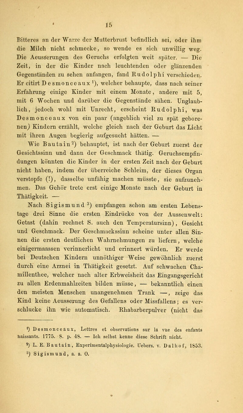 Bitteres an der Warze der Mutterbrust befindlich sei, oder ihm die Milch nicht schmecke, so wende es sich unwillig weg. Die AeusSerungen des Geruchs erfolgten weit später. — Die Zeit, in der die Kinder nach leuchtenden oder glänzenden Gegenständen zu sehen anfangen, fand Rudolph! verschieden. Er citirt Desmonceaux^), welcher behaupte, dass nach seiner Erfahrung einige Kinder mit einem Monate, andere mit 5, mit 6 Wochen und darüber die Gegenstände sähen. Unglaub- lich, jedoch wohl mit Unrecht, erscheint Rudolphi, was Desmonceaux von ein paar (angeblich viel zu spät gebore- nen) Kindern erzählt, welche gleich nach der Geburt das Licht mit ihren Augen begierig aufgesucht hätten. — Wie Bautain^) behauptet, ist nach der Geburt zuerst der Gesichtssinn und dann der Geschmack thätig. Geruchsempfin- dungen könnten die Kinder in der ersten Zeit nach der Geburt nicht haben, indem der überreiche Schleim, der dieses Organ verstopfe (!), dasselbe unfähig machen müsste, sie aufzuneh- men. Das Gehör trete erst einige Monate nach der Geburt in Thätigkeit. — Nach Sigismund ^) empfangen schon am ersten Lebens- tage drei Sinne die ersten Eindrücke von der Aussenwelt: Getast (dahin rechnet S. auch den Temperatursinn), Gesicht und Geschmack. Der Geschmackssinn scheine unter allen Sin- nen die ersten deutlichen Wahrnehmungen zu liefern, welche einigermaassen verinnerlicht und erinnert würden. Er werde bei Deutschen Kindern unnöthiger Weise gewöhnlich zuerst durch eine Arznei in Thätigkeit gesetzt. Auf schwachen Cha- millenthee, welcher nach alter Erbweisheit das Eingangsgericht zu allen Erdenmahlzeiten bilden müsse, — bekanntlich einen den meisten Menschen unangenehmen Trank —, zeige das Kind keine Aeusserung des Gefallens oder Missfallens; es ver- schlucke ihn wie automatisch. Ehabarberpulver (nicht das 1) Desmonceaux, Lettres et obserrations sur la vüe des eafants iiaissants. 1775. 8. p. 48. — Ich selbst kenne diese Schrift nicht. 2) L. E. Bautain, Experimentalphysiologie. Uebers. v. Dalhof, 1853. ä) Sigismund, a. a. 0.