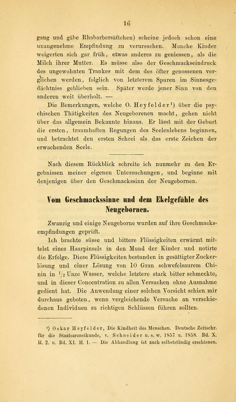 gang und gäbe Ehabarbersäftchen) scheine jedoch schon eine unangenehme Empfindung zu verursachen. Manche Kinder weigerten sich gar früh, etwas anderes zu gemessen, als die Milch ihrer Mutter. Es müsse also der Geschmackseindruck des ungewohnten Trankes mit dem des öfter genossenen ver- glichen werden, folglich von letzterem Spuren im Sinnesge- dächtniss geblieben sein. Später werde jener Sinn von den anderen weit überholt. — Die Bemerkungen, welche 0. Hey fei der ^) über die psy- chischen Thätigkeiten des Neugeborenen macht, gehen nicht über das allgemein Bekannte hinaus. Er lässt mit der Geburt die ersten, traumhaften Eegungen des Seelenlebens beginnen, und betrachtet den ersten Schrei als das erste Zeichen der erwachenden Seele. Nach diesem Rückblick schreite ich nunmehr zu den Er- gebnissen meiner eigenen Untersuchungen, und beginne mit denjenigen über den Geschmackssinn der Neugebornen. Vom Geschmackssinue und dem Ekelgefühle des Nengeboruen. Zwanzig und einige Neugeborne wurden auf ihre Geschmacks- empfindungen geprüft. Ich brachte süsse und bittere Flüssigkeiten erwärmt mit- telst eines Haarpinsels in den Mund der Kinder und notirte die Erfolge. Diese Flüssigkeiten bestunden in gesättigter Zucker- lösung und einer Lösung von 10 Gran schwefelsaurem Chi- nin in ^/2 Unze Wasser, welche letztere stark bitter schmeckte, und in dieser Concentration zu allen Versuchen ohne Ausnahme gedient hat. Die Anwendung einer solchen Vorsicht schien mir durchaus geboten, wenn vergleichende Versuche an verschie- denen Individuen zu richtigen Schlüssen führen sollten. 0 Oskar Heyfcldcr, Die Kindheit des Menschen. Deutsche Zeitschf. für die Staatsarzneikunde, v. Schneider u. s. w. 1S57 u. 1858. Bd. X. H. 2, u. Bd. XI. II. 1. — Die Abhandlung ist auch selbstständig erschienen.