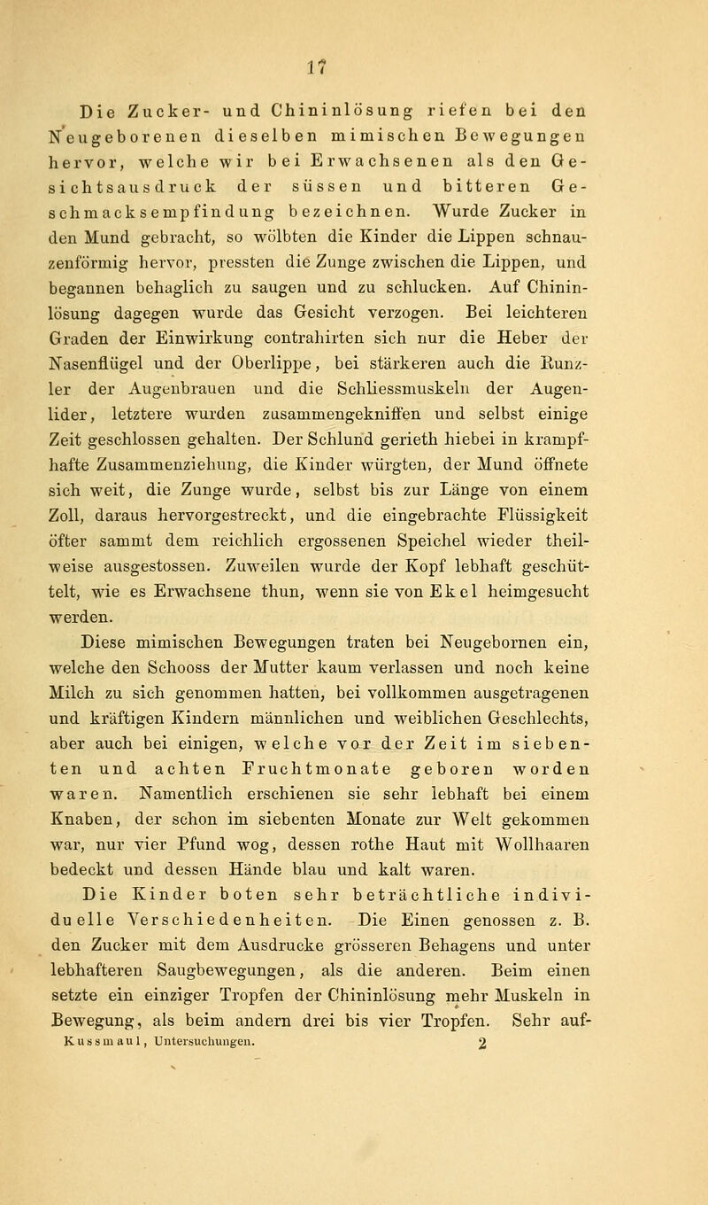 Die Zucker- und Chininlösung riefen bei den Neugeborenen dieselben mimischen Bewegungen hervor, welche wir bei Erwachsenen als den Ge- sichtsau sdruck der süssen und bitteren Ge- schmacksempfindung bezeichnen. Wurde Zucker in den Mund gebracht, so wölbten die Kinder die Lippen schnau- zenförmig hervor, pressten die Zunge zwischen die Lippen, und begannen behaglich zu saugen und zu schlucken. Auf Chinin- lösung dagegen wurde das Gesicht verzogen. Bei leichteren Graden der Einwirkung contrahirten sich nur die Heber der Nasenflügel und der Oberlippe, bei stärkeren auch die Kunz- 1er der Augenbrauen und die Schliessmuskeln der Augen- lider, letztere wurden zusammengekniffen und selbst einige Zeit geschlossen gehalten. Der Schlund gerieth hiebei in krampf- hafte Zusammenziehung, die Kinder würgten, der Mund öffnete sich weit, die Zunge wurde, selbst bis zur Länge von einem Zoll, daraus hervorgestreckt, und die eingebrachte Flüssigkeit öfter sammt dem reichlich ergossenen Speichel wieder theil- weise ausgestossen. Zuweilen wurde der Kopf lebhaft geschüt- telt, wie es Erwachsene thun, wenn sie von Ekel heimgesucht werden. Diese mimischen Bewegungen traten bei Neugebornen ein, welche den Schooss der Mutter kaum verlassen und noch keine Milch zu sich genommen hatten, bei vollkommen ausgetragenen und kräftigen Kindern männlichen und weiblichen Geschlechts, aber auch bei einigen, welche vor der Zeit im sieben- ten und achten Fruchtmonate geboren worden waren. Namentlich erschienen sie sehr lebhaft bei einem Knaben, der schon im siebenten Monate zur Welt gekommen war, nur vier Pfund wog, dessen rothe Haut mit Wollhaaren bedeckt und dessen Hände blau und kalt waren. Die Kinder boten sehr beträchtliche indivi- duelle Verschiedenheiten. Die Einen genossen z. B. den Zucker mit dem Ausdrucke grösseren Behagens und unter lebhafteren Saugbewegungen, als die anderen. Beim einen setzte ein einziger Tropfen der Chininlösung mehr Muskeln in Bewegung, als beim andern drei bis vier Tropfen. Sehr auf- Kussmaul, Untersuchungen. 2