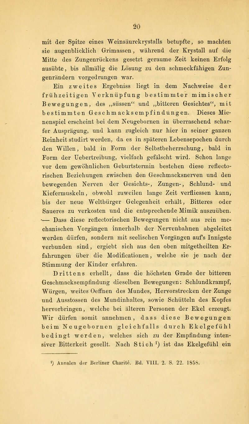 mit der Spitze eines Weinsäurekrystalls betupfte, so macliteü sie augenblicklich Grimassen, während der Krystall auf die Mitte des Zungenrückens gesetzt geraume Zeit keinen Erfolg ausübte, bis allmälig die Lösung zu den schmeckfähigen Zun- genrändern vorgedrungen war. Ein zweites Ergebniss liegt in dem Nachweise der frühzeitigen Verknüpfung bestimmter mimischer Bewegungen, des ,,süssen und ,,bitteren Gesichtes, mit bestimmten Geschmacksempfindungen. Dieses Mie- nenspiel erscheint bei dem Neugebornen in überraschend schar- fer Ausprägung, und kann zugleich nur hier in seiner ganzen Eeinheit studirt werden, da es in späteren Lebensepochen durch den Willen, bald in Form der Selbstbeherrschung, bald in Form der Uebertreibung, vielfach gefälscht wird. Schon lange vor dem gewöhnlichen Geburtstermin bestehen diese reflecto- rischen Beziehungen zwischen den Geschmacksnerven und den bewegenden Nerven der Gesichts-, Zungen-, Schlund- und Kiefermuskeln, obwohl zuweilen lange Zeit verfliessen kann, bis der neue Weltbürger Gelegenheit erhält. Bitteres oder Saueres zu verkosten und die entsprechende Mimik auszuüben. — Dass diese reflectorischen Bewegungen nicht aus rein me- chanischen Vorgängen innerhalb der Nervenbahnen abgeleitet werden dürfen, sondern mit seelischen Vorgängen auf's Innigste verbunden sind, ergiebt sich aus den oben mitgetheilten Er- fahrungen über die Modificationen, welche sie je nach der Stimmung der Kinder erfahren. Drittens erhellt, dass die höchsten Grade der bitteren Geschmacksempfindung dieselben Bewegungen: Schlundkrampf, Würgen, weites Oeffnen des Mundes, Hervorstrecken der Zunge und Ausstossen des Mundinhaltes, sowie Schütteln des Kopfes hervorbringen, welche bei älteren Personen der Ekel erzeugt. Wir dürfen somit annehmen, dass diese Bewegungen beim Neugebornen gleichfalls durch Ekelgefühl bedingt werden, welches sich zu der Empfindung inten- siver Bitterkeit gesellt. Nach Stich ^) ist das Ekelgefühl ein ') Annalen d«r Berliner Charite. Bd. VUI. 2. S. 22. 1858.