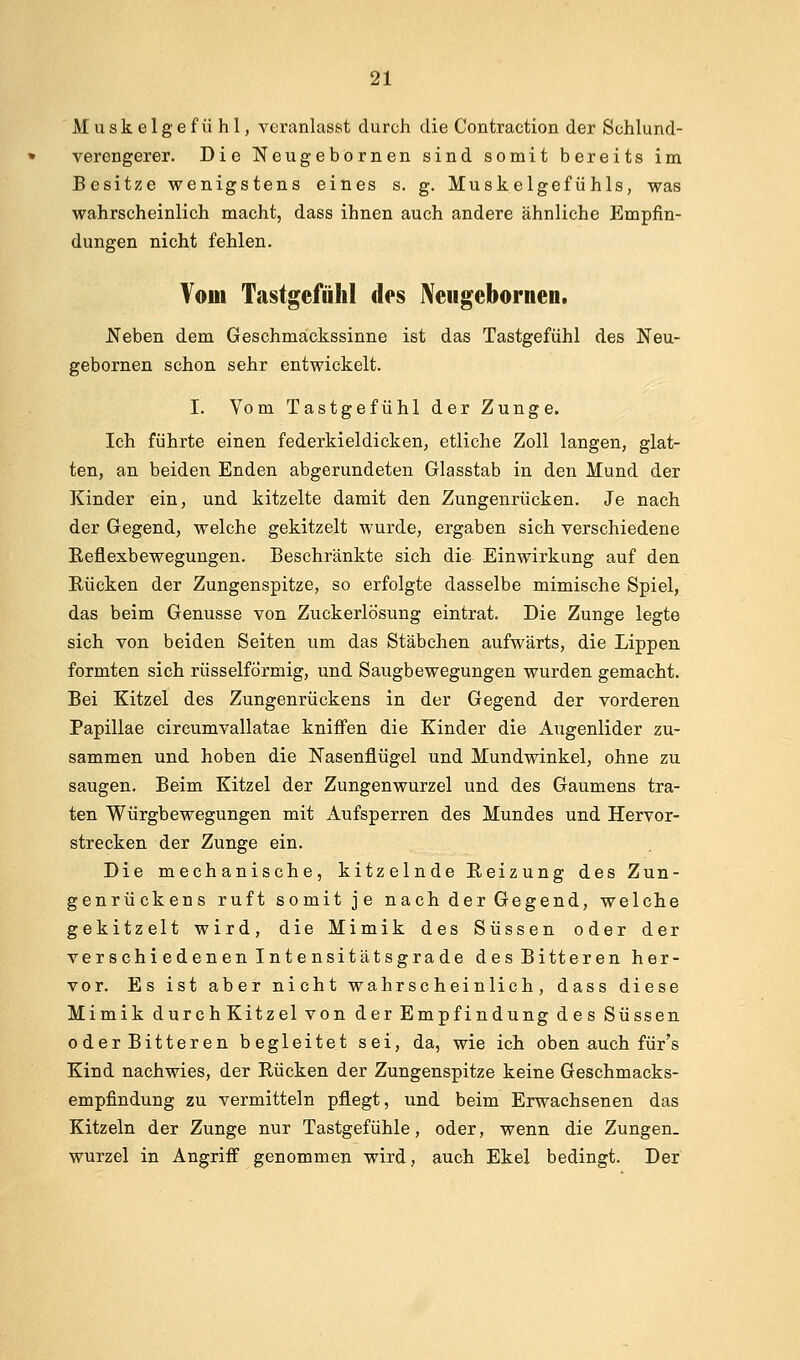 Muskelgefühl, veranlasst durch die Contraction der Sohlund- verengerer. Die Neugebornen sind somit bereits im Besitze wenigstens eines s. g. Muskelgefühls, was wahrscheinlich macht, dass ihnen auch andere ähnliche Empfin- dungen nicht fehlen. Vom Tastgefühl des Neugebornen. Keben dem Geschmackssinne ist das Tastgefühl des Neu- gebornen schon sehr entwickelt. I. Vom Tastgefühl der Zunge. Ich führte einen federkieldicken, etliche Zoll langen, glat- ten, an beiden Enden abgerundeten Glasstab in den Mund der Kinder ein, und kitzelte damit den Zungenrücken. Je nach der Gegend, welche gekitzelt wurde, ergaben sich verschiedene Eeflexbewegungen. Beschränkte sich die Einwirkung auf den Rücken der Zungenspitze, so erfolgte dasselbe mimische Spiel, das beim Genüsse von Zuckerlösung eintrat. Die Zunge legte sich von beiden Seiten um das Stäbchen aufwärts, die Lippen formten sich rüsselfÖrmig, und Saugbewegungen wurden gemacht. Bei Kitzel des Zungenrückens in der Gegend der vorderen Papulae circumvallatae kniffen die Kinder die Augenlider zu- sammen und hoben die Nasenflügel und Mundwinkel, ohne zu saugen. Beim Kitzel der Zungenwurzel und des Gaumens tra- ten Würgbewegungen mit Aufsperren des Mundes und Hervor- strecken der Zunge ein. Die mechanische, kitzelnde Reizung des Zun- genrückens ruft somit je nach der Gegend, welche gekitzelt wird, die Mimik des Süssen oder der ver schi edenen Int e nsitätsgrade desBitteren her- vor. Es ist aber nicht wahrscheinlich, dass diese Mimik durch Kitzel von der Empfindung des Süssen oder Bitteren begleitet sei, da, wie ich oben auch für's Kind nachwies, der Rücken der Zungenspitze keine Geschmacks- empfindung zu vermitteln pflegt, und beim Erwachsenen das Kitzeln der Zunge nur Tastgefühle, oder, wenn die Zungen- wurzel in Angriff genommen wird, auch Ekel bedingt. Der