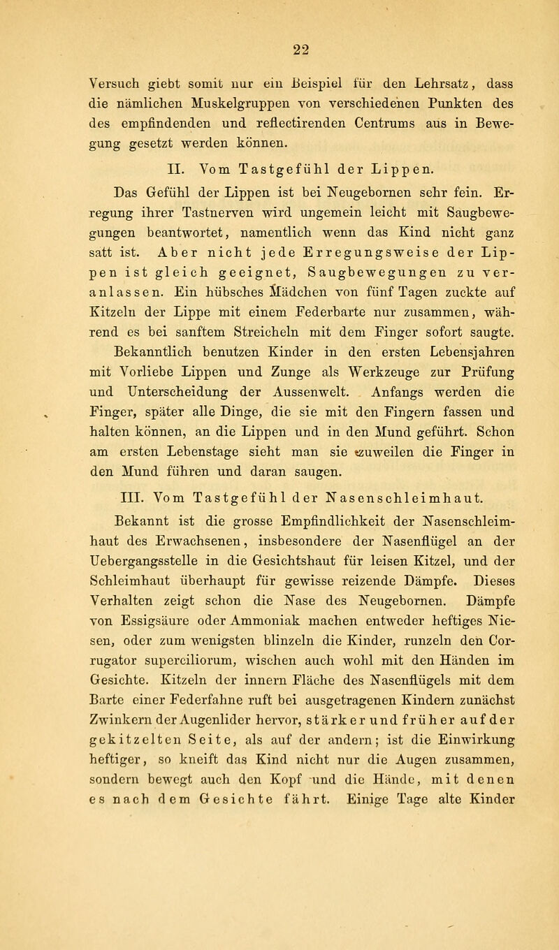 Versuch giebt somit uur ein Beispiel für den Lehrsatz, dass die nämlichen Muskelgruppen von verschiedenen Punkten des des empfindenden und reflectirenden Centrums aus in Bewe- gung gesetzt werden können. II. Vom Tastgefühl der Lippen. Das Gefühl der Lippen ist bei Neugebornen sehr fein. Er- regung ihrer Tastnerven wird ungemein leicht mit Saugbewe- gungen beantwortet, namentlich wenn das Kind nicht ganz satt ist. Aber nicht jede Erregungsweise der Lip- pen ist gleich geeignet, Saugbewegungen zu ver- anlassen. Ein hübsches Mädchen von fünf Tagen zuckte auf Kitzeln der Lippe mit einem Federbarte nur zusammen, wäh- rend es bei sanftem Streicheln mit dem Finger sofort saugte. Bekanntlich benutzen Kinder in den ersten Lebensjahren mit Vorliebe Lippen und Zunge als Werkzeuge zur Prüfung und Unterscheidung der Aussenwelt. Anfangs werden die Finger, später alle Dinge, die sie mit den Fingern fassen und halten können, an die Lippen und in den Mund geführt. Schon am ersten Lebenstage sieht man sie «zuweilen die Finger in den Mund führen und daran saugen. III. Vom Tastgefühl der Nasenschleimhaut. Bekannt ist die grosse Empfindlichkeit der Nasenschleim- haut des Erwachsenen, insbesondere der Nasenflügel an der Uebergangsstelle in die Gesichtshaut für leisen Kitzel, und der Schleimhaut überhaupt für gewisse reizende Dämpfe. Dieses Verhalten zeigt schon die Nase des Neugebornen. Dämpfe von Essigsäure oder Ammoniak machen entweder heftiges Nie- sen, oder zum wenigsten blinzeln die Kinder, runzeln den Cor- rugator superciliorum, wischen auch wohl mit den Händen im Gesichte. Kitzeln der innern Fläche des Nasenflügels mit dem Barte einer Federfahne ruft bei ausgetragenen Kindern zunächst Zwinkern der Augenlider hervor, stärker und früher auf der gekitzelten Seite, als auf der andern; ist die Einwirkung heftiger, so kneift das Kind nicht nur die Augen zusammen, sondern bewegt auch den Kopf und die Hände, mit denen es nach dem Gesichte fährt. Einige Tage alte Kinder