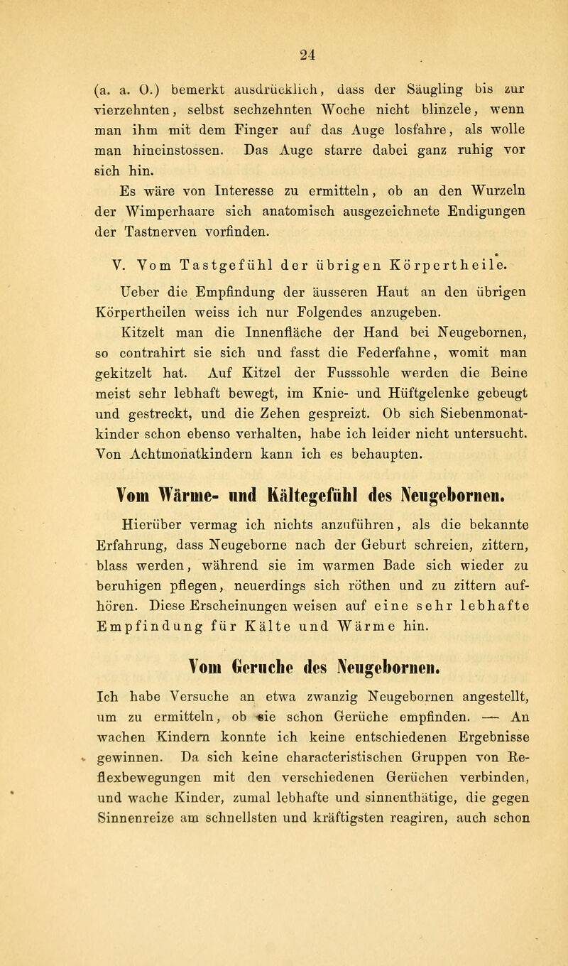 (a. a. 0.) bemerkt ausdrücklich, dass der Säugling bis zur vierzehnten, selbst sechzehnten Woche nicht blinzele, wenn man ihm mit dem Finger auf das Auge losfahre, als wolle man hineinstossen. Das Auge starre dabei ganz ruhig vor sich hin. Es wäre von Interesse zu ermitteln, ob an den Wurzeln der Wimperhaare sich anatomisch ausgezeichnete Endigungen der Tastnerven vorfinden. V. Vom Tastgefühl der übrigen Kö rpert heile. Ueher die Empfindung der äusseren Haut an den übrigen Körpertheilen weiss ich nur Folgendes anzugeben. Kitzelt man die Innenfläche der Hand bei Neugebornen, so contrahirt sie sich und fasst die Federfahne, womit man gekitzelt hat. Auf Kitzel der Fusssohle werden die Beine meist sehr lebhaft bewegt, im Knie- und Hüftgelenke gebeugt und gestreckt, und die Zehen gespreizt. Ob sich Siebenmonat- kinder schon ebenso verhalten, habe ich leider nicht untersucht. Von Achtmonatkindern kann ich es behaupten. Vom Wärme- und Kältegefühl des ^'eugebornen. Hierüber vermag ich nichts anzuführen, als die bekannte Erfahrung, dass Neugeborne nach der Geburt schreien, zittern, blass werden, während sie im warmen Bade sich wieder zu beruhigen pflegen, neuerdings sich röthen und zu zittern auf- hören. Diese Erscheinungen weisen auf eine sehr lebhafte Empfindung für Kälte und Wärme hin. Vom Gerüche des Neugeboriien. Ich habe Versuche an etwa zwanzig Neugebornen angestellt, um zu ermitteln, ob «ie schon Gerüche empfinden. — An wachen Kindern konnte ich keine entschiedenen Ergebnisse gewinnen. Da sich keine characteristischen Gruppen von Ke- flexbewegungen mit den verschiedenen Gerüchen verbinden, und wache Kinder, zumal lebhafte und sinnenthätige, die gegen Sinnenreize am schnellsten und kräftigsten reagiren, auch schon