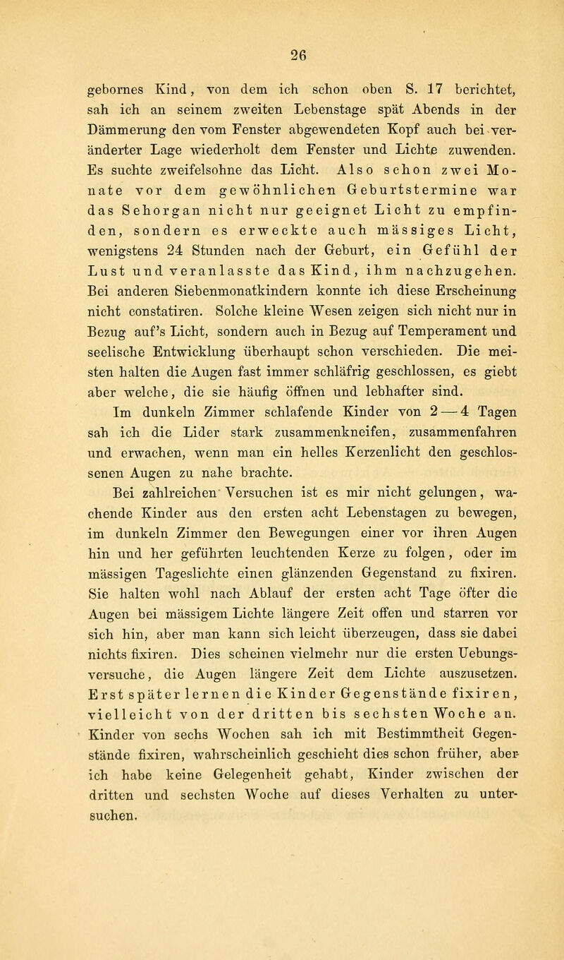 gebornes Kind, von dem ich schon oben S. 17 berichtet, sah ich an seinem zweiten Lebenstage spät Abends in der Dämmerung den vom Fenster abgewendeten Kopf auch bei ver- änderter Lage wiederholt dem Fenster und Lichte zuwenden. Es suchte zweifelsohne das Licht. Also schon zwei Mo- nate vor dem gewöhnlichen Geburtstermine war das Sehorgan nicht nur geeignet Licht zu empfin- den, sondern es erweckte auch massiges Licht, wenigstens 24 Stunden nach der Geburt, ein Gefühl der Lust und veranlasste das Kind, ihm nachzugehen. Bei anderen Siebenmonatkindern konnte ich diese Erscheinung nicht constatiren. Solche kleine Wesen zeigen sich nicht nur in Bezug auf's Licht, sondern auch in Bezug auf Temperament und seelische Entwicklung überhaupt schon verschieden. Die mei- sten halten die Augen fast immer schläfrig geschlossen, es giebt aber welche, die sie häufig öffnen und lebhafter sind. Im dunkeln Zimmer schlafende Kinder von 2 — 4 Tagen sah ich die Lider stark zusammenkneifen, zusammenfahren und erwachen, wenn man ein helles Kerzenlicht den geschlos- senen Augen zu nahe brachte. Bei zahlreichen Versuchen ist es mir nicht gelungen, wa- chende Kinder aus den ersten acht Lebenstagen zu bewegen, im dunkeln Zimmer den Bewegungen einer vor ihren Augen hin und her geführten leuchtenden Kerze zu folgen, oder im massigen Tageslichte einen glänzenden Gegenstand zu fixiren. Sie halten wohl nach Ablauf der ersten acht Tage öfter die Augen bei massigem Lichte längere Zeit offen und starren vor sich hin, aber man kann sich leicht überzeugen, dass sie dabei nichts fixiren. Dies scheinen vielmehr nur die ersten Uebungs- versuche, die Augen längere Zeit dem Lichte auszusetzen. Erst später lernen die Kinder Gegenstände fixir en, vielleicht von der dritten bis sechsten Woche an. Kinder von sechs Wochen sah ich mit Bestimmtheit Gegen- stände fixiren, wahrscheinlich geschieht dies schon früher, aber- ich habe keine Gelegenheit gehabt, Kinder zwischen der dritten und sechsten Woche auf dieses Verhalten zu unter- suchen.