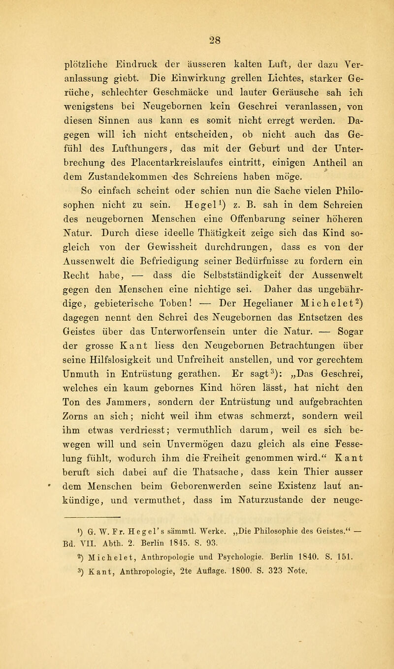 plötzliche Eindruck der äusseren kalten Luft, der dazu Ver- anlassung giebt. Die Einwirkung grellen Lichtes, starker Ge- rüche, schlechter Geschmäcke und lauter Geräusche sah ich wenigstens bei ISTeugebornen kein Geschrei veranlassen, von diesen Sinnen aus kann es somit nicht erregt werden. Da- gegen will ich nicht entscheiden, ob nicht auch das Ge- fühl des Lufthungers, das mit der Geburt und der Unter- brechung des Placentarkreislaufes eintritt, einigen Antheil an dem Zustandekommen ^des Schreiens haben möge. So einfach scheint oder schien nun die Sache vielen Philo- sophen nicht zu sein. Hegel ^) z. B. sah in dem Schreien des neugebornen Menschen eine Offenbarung seiner höheren Natur. Durch diese ideelle Thätigkeit zeige sich das Kind so- gleich von der Gewissheit durchdrungen, dass es von der Aussenwelt die Befriedigung seiner Bedürfnisse zu fordern ein Recht habe, — dass die Selbstständigkeit der Aussenwelt gegen den Menschen eine nichtige sei. Daher das ungebähr- dige, gebieterische Toben! — Der Hegelianer Michelet^) dagegen nennt den Schrei des Neugebornen das Entsetzen des Geistes über das Unterworfensein unter die Natur. — Sogar der grosse Kant liess den Neugebornen Betrachtungen über seine Hilfslosigkeit und Unfreiheit anstellen, und vor gerechtem Unmuth in Entrüstung gerathen. Er sagt^): „Das Geschrei, welches ein kaum gebornes Kind hören lässt, hat nicht den Ton des Jammers, sondern der Entrüstung und aufgebrachten Zorns an sich; nicht weil ihm etwas schmerzt, sondern weil ihm etwas verdriesst; vermuthlich darum, weil es sich be- wegen will und sein Unvermögen dazu gleich als eine Fesse- lung fühlt, wodurch ihm die Freiheit genommen wird. Kant beruft sich dabei auf die Thatsache, dass kein Thier ausser dem Menschen beim Geborenwerden seine Existenz laut an- kündige, und vermuthet, dass im Naturzustande der neuge- *) G. W. Fr. Hegel's sämmtl. Werke. „Die Philosophie des Geistes. - Bd. VII. Abth. 2. Berlin 1845. S. 93. ^) Michelet, Anthropologie und Psychologie. Berlin 1840. S. 151. 3) Kant, Anthropologie, 2te Auflage. 1800. S. 323 Note,
