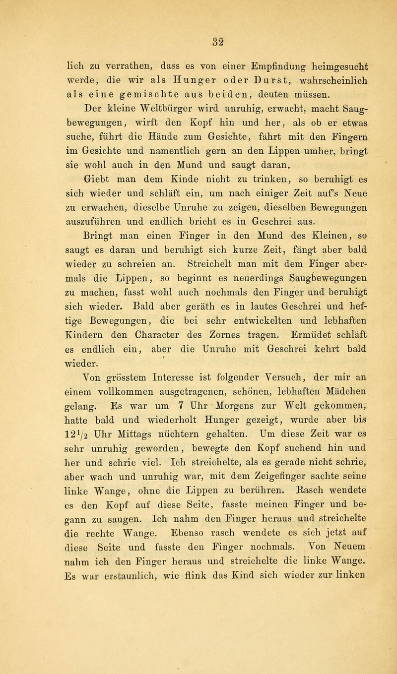 lieh zu verrathen, dass es von einer Empfindung heimgesucht werde, die wir als Hunger oder Durst, wahrscheinlich als eine gemischte aus beiden, deuten müssen. Der kleine Weltbürger wird unruhig, erwacht, macht Saug- bewegungen , wirft den Kopf hin und her, als ob er etwas suche, führt die Hände zum Gesichte, fährt mit den Pingern im Gesichte und namentlich gern an den Lippen umher, bringt sie wohl auch in den Mund und saugt daran. Giebt man dem Kinde nicht zu trinken, so beruhigt es sich wieder und schläft ein, um nach einiger Zeit aufs Neue zu erwachen, dieselbe Unruhe zu zeigen, dieselben Bewegungen auszuführen und endlich bricht es in Geschrei aus. Bringt man einen Finger in den Mund des Kleinen, so saugt es daran und beruhigt sich kurze Zeit, fängt aber bald wieder zu schreien an. Streichelt man mit dem Finger aber- mals die Lippen, so beginnt es neuerdings Saugbewegungen zu machen, fasst wohl auch nochmals den Finger und beruhigt sich wieder. Bald aber geräth es in lautes Geschrei und hef- tige Bewegungen, die bei sehr entwickelten und lebhaften Kindern den Character des Zornes tragen. Ermüdet schläft es endlich ein, aber die Unruhe mit Geschrei kehrt bald wieder. Von grösstem Interesse ist folgender Versuch, der mir an einem vollkommen ausgetragenen, schönen, lebhaften Mädchen gelang. Es war um 7 Uhr Morgens zur Welt gekommen, hatte bald und wiederholt Hunger gezeigt, wurde aber bis 12^/2 Uhr Mittags nüchtern gehalten. Um diese Zeit war es sehr unruhig geworden, bewegte den Kopf suchend hin und her und schrie viel. Ich streichelte, als es gerade nicht schrie, aber wach und unruhig war, mit dem Zeigefinger sachte seine linke Wange, ohne die Lippen zu berühren. Rasch wendete es den Kopf auf diese Seite, fasste meinen Finger und be- gann zu saugen. Ich nahm den Finger heraus und streichelte die rechte Wange. Ebenso rasch wendete es sich jetzt auf diese Seite und fasste den Finger nochmals. Von Neuem nahm ich den Finger heraus und streichelte die linke Wange. Es war erstaunlich, wie üink das Kind sich wieder zur linken