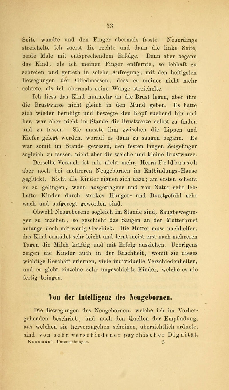 Seite wandte und den Finger abermals fasste. Neuerdings streichelte ich zuerst die rechte und dann die linke Seite, beide Male mit entsprechendem Erfolge. Dann aber begann das Kind, als ich meinen Finger entfernte, so lebhaft zu schreien und gerieth in solche Aufregung, mit den heftigsten Bewegungen der Gliedmassen, dass es meiner nicht mehr achtete, als ich abermals seine Wange streichelte. Ich Hess das Kind nunmehr an die Brust legen, aber ihm die Brustwarze nicht gleich in den Mund geben. Es hatte sich wieder beruhigt und bewegte den Kopf suchend hin und her, war aber nicht im Stande die Brustwarze selbst zu finden und zu fassen. Sie musste ihm zwischen die Lippen und Kiefer gelegt werden, worauf es dann zu saugen begann. Es war somit im Stande gewesen, den festen langen Zeigefinger sogleich zu fassen, nicht aber die weiche und kleine Brustwarze. Derselbe Versuch ist mir nicht mehr, Herrn Feldbausch aber noch bei mehreren Neugebornen im Entbindungs-Hause geglückt. Nicht alle Kinder eignen sich dazu; am ersten scheint er zu gelingen, wenn ausgetragene und von Natur sehr leb- hafte Kinder durch starkes Hunger- und Durstgefühl sehr wach, und aufgeregt geworden sind. Obwohl Neugeborene sogleich im Stande sind, Saugbewegun- gen zu machen, so geschieht das Saugen an der Mutterbrust anfangs doch mit wenig Geschick. Die Mutter muss nachhelfen, das Kind ermüdet sehr leicht und lernt meist erst nach mehreren Tagen die Milch kräftig und mit Erfolg ausziehen. Uebrigens zeigen die Kinder auch in der Raschheit, womit sie dieses wichtige Geschäft erlernen, viele individuelle Verschiedenheiten, und es giebt einzelne sehr ungeschickte Kinder, welche es nie fertig bringen. You der lutelligeiiz des Neugeboriicii. Die Bewegungen des Neugebornen, welche ich im Vorher- gehenden beschrieb, und nach den Quellen der Empfindung, aus welchen sie hervorzugehen scheinen, übersichtlich ordnete, sind von sehr verschiedener psychischer Dignität. Kussmaul, Untersuchungen. 3