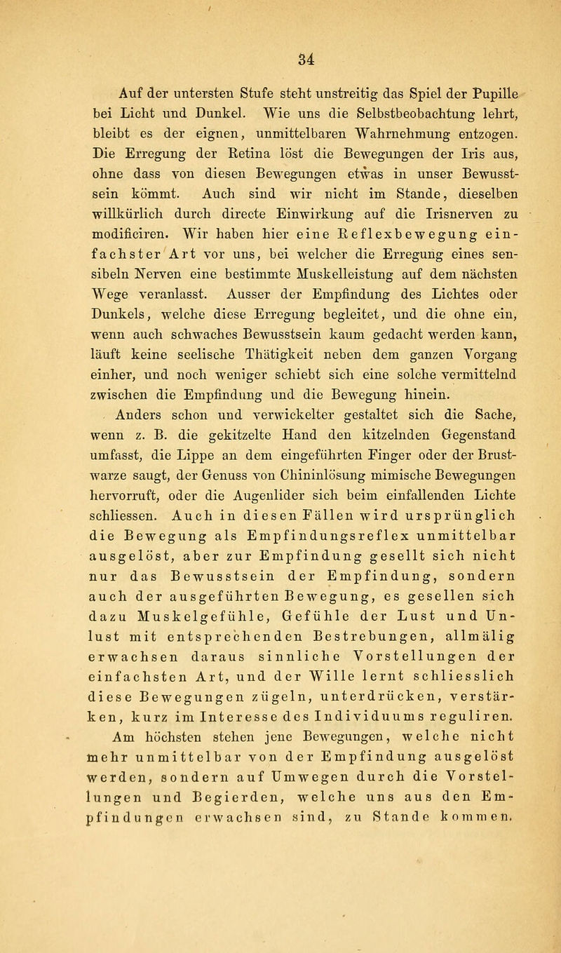u Auf der unteTsten Stufe steht unstreitig das Spiel der Pupille bei Licht und Dunkel. Wie uns die Selbstbeobachtung lehrt, bleibt es der eignen, unmittelbaren Wahrnehmung entzogen. Die Erregung der Retina löst die Bewegungen der Iris aus, ohne dass von diesen Bewegungen etwas in unser Bewusst- sein kömmt. Auch sind wir nicht im Stande, dieselben willkürlich durch directe Einwirkung auf die Irisnerven zu modificiren. Wir haben hier eine Eeflexbewegung ein- fachster Art vor uns, bei welcher die Erregung eines sen- sibeln Nerven eine bestimmte Muskelleistung auf dem nächsten Wege veranlasst. Ausser der Empfindung des Lichtes oder Dunkels, welche diese Erregung begleitet, und die ohne ein, wenn auch schwaches Bewusstsein kaum gedacht werden kann, läuft keine seelische Thätigkeit neben dem ganzen Vorgang einher, und noch weniger schiebt sich eine solche vermittelnd zwischen die Empfindung und die Bewegung hinein. . Anders schon und verwickelter gestaltet sich die Sache, wenn z. B. die gekitzelte Hand den kitzelnden Gegenstand umfasst, die Lippe an dem eingeführten Pinger oder der Brust- warze saugt, der Genuss von Chininlösung mimische Bewegungen hervorruft, oder die Augenlider sich beim einfallenden Lichte schliessen. Auch in diesen Fällen wird ursprünglich die Bewegung als Empfindungsreflex unmittelbar ausgelöst, aber zur Empfindung gesellt sich nicht nur das Bewusstsein der Empfindung, sondern auch der ausgeführten Bewegung, es gesellen sich dazu Muskelgefühle, Gefühle der Lust und Un- lust mit entsprechenden Bestrebungen, allmälig erwachsen daraus sinnliche Vorstellungen der einfachsten Art, und der Wille lernt schliesslich diese Bewegungen zügeln, unterdrücken, verstär- ken, kurz im Interesse des Individuums reguliren. Am höchsten stehen jene Bewegungen, welche nicht mehr unmittelbar von der Empfindung ausgelöst werden, sondern auf Umwegen durch die Vorstel- lungen und Begierden, welche uns aus den Em-- pfindungcn erwachsen sind, zu Stande kommen.
