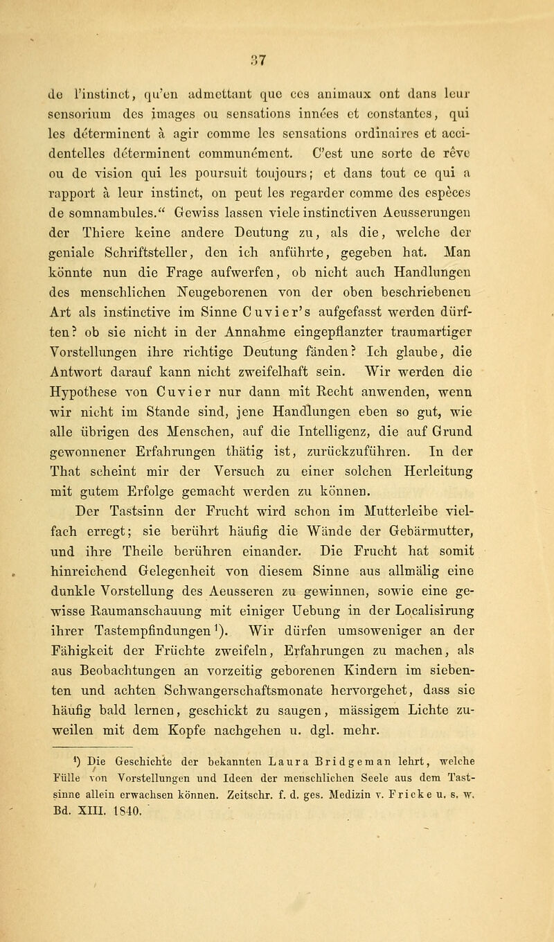 de l'instinct, qu'cn admcttant que ccs animaux ont dans leur scnsorium des Images ou scnsations innc'es et constantcs, qui les determinont a agir commc Ics scnsations ordinaires et acci- dentelles determinent communemcnt. C'est une sorte de revc ou de vision qui les poursuit toujours; et dans tout ce qui a rapport a leur instinct, on peut les regarder comme des especes de somnambules. Gewiss lassen viele instinctiven Aeusserungeu der Thiere keine andere Deutung zu, als die, welche der geniale Schriftsteller, den ich anführte, gegeben hat. Man könnte nun die Frage aufwerfen, ob nicht auch Handlungen des menschlichen Neugeborenen von der oben beschriebenen Art als instinctive im Sinne Cuvier's aufgefasst werden dürf- ten? ob sie nicht in der Annahme eingepflanzter traumartiger Vorstellungen ihre richtige Deutung fänden? Ich glaube, die Antwort darauf kann nicht zweifelhaft sein. Wir werden die Hypothese von Cuvier nur dann mit Recht anwenden, wenn wir nicht im Stande sind, jene Handlungen eben so gut, wie alle übrigen des Menschen, auf die Intelligenz, die auf Grund gewonnener Erfahrungen thätig ist, zurückzuführen. In der That scheint mir der Versuch zu einer solchen Herleitung mit gutem Erfolge gemacht werden zu können. Der Tastsinn der Frucht wird schon im Mutterleibe viel- fach erregt; sie berührt häufig die Wände der Gebärmutter, und ihre Theile berühren einander. Die Frucht hat somit hinreichend Gelegenheit von diesem Sinne aus allmälig eine dunkle Vorstellung des Aeusseren zu gewinnen, sowie eine ge- wisse Raumanschauung mit einiger Uebung in der Localisirung ihrer Tastempfindungen ^). Wir dürfen umsoweniger an der Fähigkeit der Früchte zweifeln, Erfahrungen zu machen, als aus Beobachtungen an vorzeitig geborenen Kindern im sieben- ten und achten Schwangerschaftsmonate hervorgehet, dass sie häufig bald lernen, geschickt zu saugen, massigem Lichte zu- weilen mit dem Kopfe nachgehen u. dgl. mehr. *) Die Geschichte der bekannten Laura Bridgeman lehrt, welche Fülle von Vorstellungen und Ideen der menschlichen Seele aus dem Tast- sinne allein erwachsen können. Zeitschr. f. d. ges. Medizin v. Fricke u. s, w, Bd. XIII. 1840.