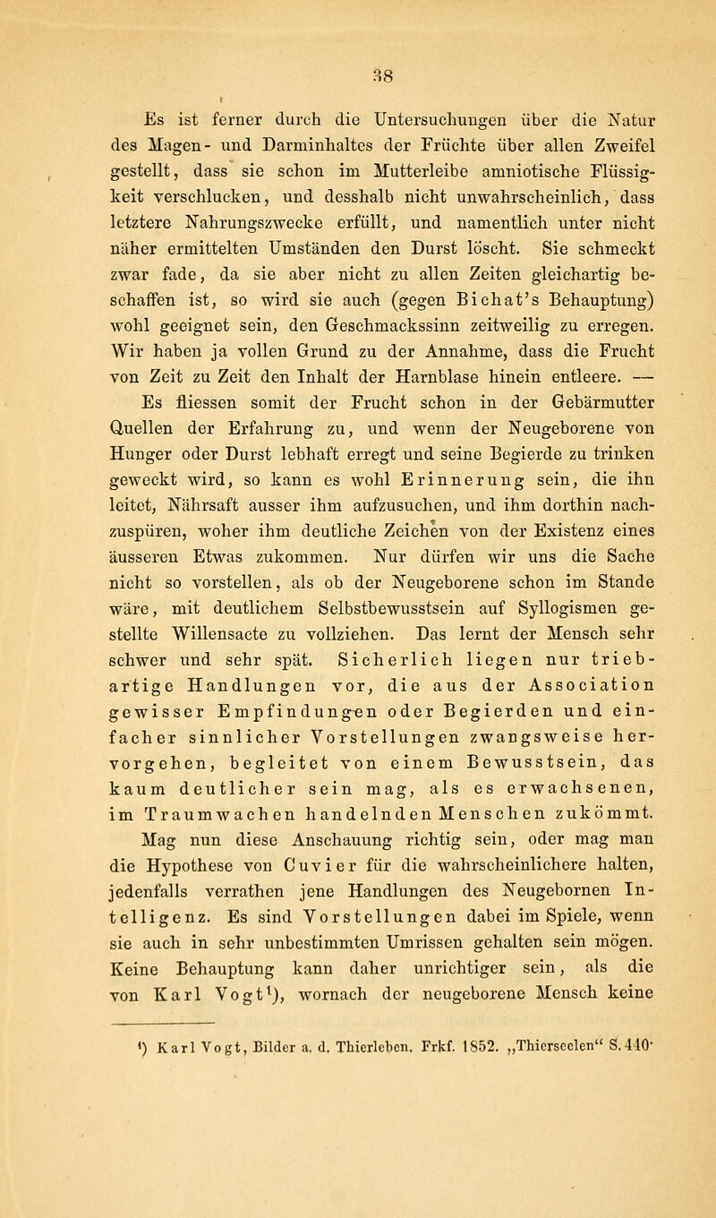 I Es ist ferner durch die Untersuchungen über die Natur des Magen- und Darminhaltes der Früchte über allen Zweifel gestellt, dass sie schon im Mutterleibe amniotische Flüssig- keit verschlucken, und desshalb nicht unwahrscheinlich, dass letztere Nahrungszwecke erfüllt, und namentlich unter nicht näher ermittelten Umständen den Durst löscht. Sie schmeckt zwar fade, da sie aber nicht zu allen Zeiten gleichartig be- schaffen ist, so wird sie auch (gegen Bichat's Behauptung) wohl geeignet sein, den Geschmackssinn zeitweilig zu erregen. Wir haben ja vollen Grund zu der Annahme, dass die Frucht von Zeit zu Zeit den Inhalt der Harnblase hinein entleere. — Es fliessen somit der Frucht schon in der Gebärmutter Quellen der Erfahrung zu, und wenn der Neugeborene von Hunger oder Durst lebhaft erregt und seine Begierde zu trinken geweckt wird, so kann es wohl Erinnerung sein, die ihn leitet, Nährsaft ausser ihm aufzusuchen, und ihm dorthin nach- zuspüren, woher ihm deutliche Zeichen von der Existenz eines äusseren Etwas zukommen. Nur dürfen wir uns die Sache nicht so vorstellen, als ob der Neugeborene schon im Stande wäre, mit deutlichem Selbstbewusstsein auf Syllogismen ge- stellte Willensacte zu vollziehen. Das lernt der Mensch sehr schwer und sehr spät. Sicherlich liegen nur trieb- artige Handlungen vor, die aus der Association gewisser Empfindungen oder Begierden und ein- facher sinnlicher Vorstellungen zwangsweise her- vorgehen, begleitet von einem Bewusstsein, das kaum deutlicher sein mag, als es erwachsenen, im Traumwachen handelnden Menschen zukömmt. Mag nun diese Anschauung richtig sein, oder mag man die Hypothese von Cuvier für die wahrscheinlichere halten, jedenfalls verrathen jene Handlungen des Neugebornen In- telligenz. Es sind Vorstellungen dabei im Spiele, wenn sie auch in sehr unbestimmten Umrissen gehalten sein mögen. Keine Behauptung kann daher unrichtiger sein, als die von Karl Vogt^), wornach der neugeborene Mensch keine <) Karl Vogt, Bilder a. d. Thierlebcn. Frkf. 1852. „TMcrseclen S,4.10-