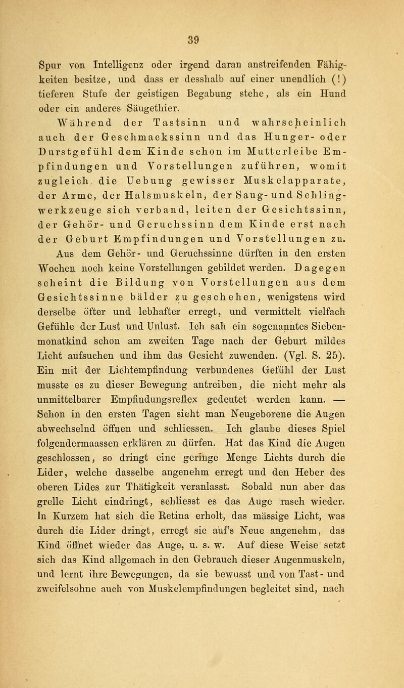Spur von Intelligenz oder irgend daran anstreifenden Fähig- keiten besitze, und dass er desslialb auf einer unendlich (!) tieferen Stufe der geistigen Begabung stehe, als ein Hund oder ein anderes Säugethier. Während der Tastsinn und wahrscheinlich auch der Geschmackssinn und das Hunger- oder Durstgefühl dem Kinde schon im Mutterleibe Em- pfindungen und Vorstellungen zuführen, womit zugleich, die üebung gewisser Muskelapparate, der Arme, der Halsmuskeln, der Saug-und Schling- werkzeuge sich verband, leiten der Gesichtssinn, der Gehör- und Geruchssinn dem Kinde erst nach der Geburt Empfindungen und Vorstellungen zu. Aus dem Gehör- und Geruchssinne dürften in den ersten Wochen noch keine Vorstellungen gebildet werden. Dagegen scheint die Bildung von Vorstellungen aus dem Gesichtssinne bälder zu geschehen, wenigstens wird derselbe öfter und lebhafter erregt, und vermittelt vielfach Gefühle der Lust und Unlust. Ich sah ein sogenanntes Sieben- monatkind schon am zweiten Tage nach der Geburt mildes Licht aufsuchen und ihm das Gesicht zuwenden. (Vgl. S. 25). Ein mit der Lichtempfindung verbundenes Gefühl der Lust musste es zu dieser Bewegung antreiben, die nicht mehr als unmittelbarer Empfindungsreflex gedeutet werden kann. — Schon in den ersten Tagen sieht man Neugeborene die Augen abwechselnd öffnen und schliessen. Ich glaube dieses Spiel folgendermaassen erklären zu dürfen. Hat das Kind die Augen geschlossen, so dringt eine geringe Menge Lichts durch die Lider, welche dasselbe angenehm erregt und den Heber des oberen Lides zur Thätigkeit veranlasst. Sobald nun aber das grelle Licht eindringt, schliesst es das Auge rasch wieder. In Kurzem hat sich die Eetina erholt, das massige Licht, was durch die Lider dringt, erregt sie auf's Neue angenehm, das Kind öffnet wieder das Auge, u. s. w. Auf diese Weise setzt sich das Kind allgemach in den Gebrauch dieser Augenmuskeln, und lernt ihre Bewegungen, da sie bewusst und von Tast-und zweifelsohne auch von Muskelempfindungen begleitet sind, nach