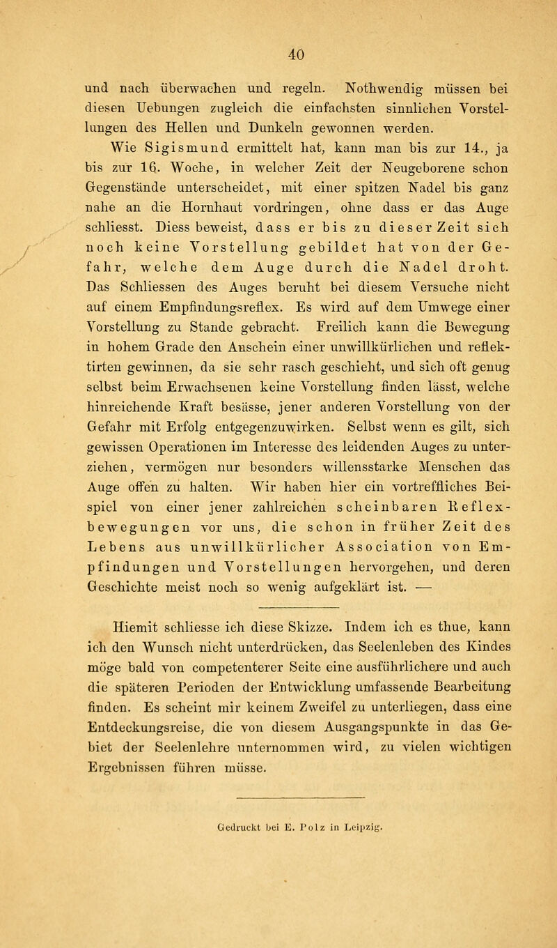 und nach überwachen und regeln. Nothwendig müssen bei diesen Uebungen zugleich die einfachsten sinnlichen Vorstel- lungen des Hellen und Dunkeln gewonnen werden. Wie Sigismund ermittelt hat, kann man bis zur 14., ja bis zur 16. Woche, in welcher Zeit der Neugeborene schon Gegenstände unterscheidet, mit einer spitzen Nadel bis ganz nahe an die Hornhaut vordringen, ohne dass er das Auge schliesst. Diess beweist, dass er bis zu dieser Zeit sich noch keine Vorstellung gebildet hat von der Ge- fahr, welche dem Auge durch die Nadel droht. Das Schliessen des Auges beruht bei diesem Versuche nicht auf einem Empfindungsreflex. Es wird auf dem Umwege einer Vorstellung zu Stande gebracht. Freilich kann die Bewegung in hohem Grade den Anschein einer unwillkürlichen und reflek- tirten gewinnen, da sie sehr rasch geschieht, und sich oft genug selbst beim Erwachsenen keine Vorstellung finden lässt, welche hinreichende Kraft besässe, jener anderen Vorstellung von der Gefahr mit Erfolg entgegenzuwirken. Selbst wenn es gilt, sich gewissen Operationen im Interesse des leidenden Auges zu unter- ziehen , vermögen nur besonders willensstarke Menschen das Auge offen zu halten. Wir haben hier ein vortreffliches Bei- spiel von einer jener zahlreichen scheinbaren Keflex- bewegungen vor uns, die schon in früher Zeit des Lebens aus unwillkürlicher Association von Em- pfindungen und Vorstellungen hervorgehen, und deren Geschichte meist noch so wenig aufgeklärt ist. — Hiemit schliesse ich diese Skizze. Indem ich es thue, kann ich den Wunsch nicht unterdrücken, das Seelenleben des Kindes möge bald von competenterer Seite eine ausführlichexe und auch die späteren Perioden der Entwicklung umfassende Bearbeitung finden. Es scheint mir keinem Zweifel zu unterliegen, dass eine Entdeckungsreise, die von diesem Ausgangspunkte in das Ge- biet der Seelenlehre unternommen wird, zu vielen wichtigen Ergebnissen führen müsse. Gedruckt bei K. I'olz in LeipzitJ-