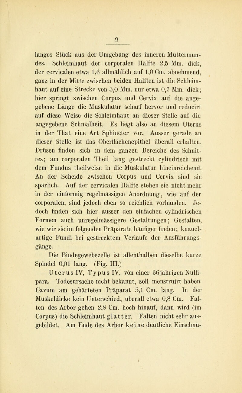 langes Stück aus der Umgebung des inneren Muttermun- des. Schleimhaut der corporalen Hälfte 2,5 Mm. dick, der cervicalen etwa 1,6 allmählich auf 1,0 Cm. abnehmend, ganz in der Mitte zwischen beiden Hälften ist die Schleim- haut auf eine Strecke von 3,0 Mm. nur etwa 0,7 Mm. dick; hier springt zwischen Corpus und Cervix auf die ange- gebene Länge die Muskulatur scharf hervor und reducirt auf diese Weise die Schleimhaut an dieser Stelle auf die angegebene Schmalheit. Es liegt also an diesem Uterus in der That eine Art Sphincter vor. Ausser gerade an dieser Stelle ist das Oberflächenepithel überall erhalten. Drüsen finden sich in dem ganzen Bereiche des Schnit- tes; am corporalen Theil lang gestreckt cylindrisch mit dem Fundus theilweise in die Muskulatur hineinreichend. An der Scheide zwischen Corpus und Cervix sind sie spärlich. Auf der cervicalen Hälfte stehen sie nicht mehr in der einförmig regelmässigen Anordnung, wie auf der corporalen, sind jedoch eben so reichlich vorhanden. Je- doch finden sich hier ausser den einfachen cylindrischen Formen auch unregelmässigere Gestaltungen; Gestalten, wie wir sie im folgenden Präparate häufiger finden; knäuel- artige Fundi bei gestrecktem Verlaufe der Ausführungs- gänge. Die Bindegewebezelle ist allenthalben dieselbe kurze Spindel 0,01 lang. (Fig. III.) Uterus IV, Typus IV, von einer 36jährigen Nulli- para. Todesursache nicht bekannt, soll menstruirt haben. Cavum am gehärteten Präparat 5,1 Cm. lang. In der Muskeldicke kein Unterschied, überall etwa 0,8 Cm. Fal- ten des Arbor gehen 2,8 Cm. hoch hinauf, dann wird (im Corpus) die Schleimhaut glatter. Falten nicht sehr aus- gebildet. Am Ende des Arbor keine deutliche Einschnü-