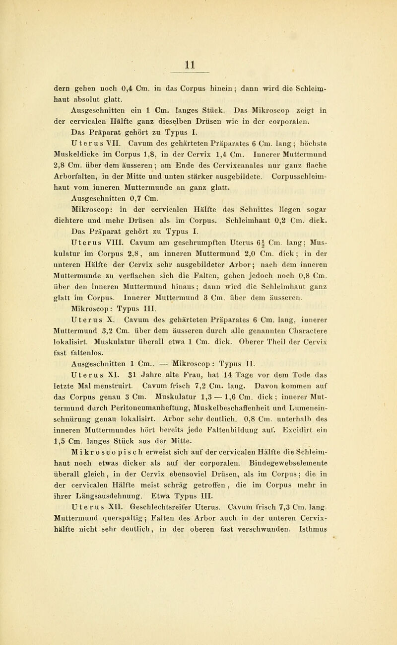 dem gehen noch 0,4 Cm. in das Corpus hinein ; dann wird die Schleim- haut absolut glatt. Ausgeschnitten ein 1 Cm. langes Stück. Das Mikroscop zeigt in der cervicalen Hälfte ganz dieselben Drüsen wie in der corporalen. Das Präparat gehört zu Typus I. Uterus VII. Cavum des gehärteten Präparates 6 Cm. lang; höchste Muskeldicke im Corpus 1,8, in der Cervix 1,4 Cm. Innerer Muttermund 2,8 Cm. über dem äusseren; am Ende des Cervixcanales nur ganz flache Arborfalten, in der Mitte und unten stärker ausgebildete. Corpusschleim- haut vom inneren Muttermunde an ganz glatt. Ausgeschnitten 0,7 Cm. Mikroscop: in der cervicalen Hälfte des Schnittes liegen sogar dichtere und mehr Drüsen als im Corpus. Schleimhaut 0,2 Cm. dick. Das Präparat gehört zu Typus I. Uterus VIII. Cavum am geschrumpften Uterus 6J Cm. lang; Mus- kulatur im Corpus 2,8, am inneren Muttermund 2,0 Cm. dick; in der unteren Hälfte der Cervix sehr ausgebildeter Arbor; nach dem inneren Muttermunde zu verflachen sich die Falten, gehen jedoch noch 0,8 Cm. über den inneren Muttermund hinaus; dann wird die Schleimhaut ganz glatt im Corpus. Innerer Muttermund 3 Cm. über dem äusseren. Mikroscop: Typus III. Uterus X. Cavum des gehärteten Präparates 6 Cm. lang, innerer Muttermund 3,2 Cm. über dem äusseren durch alle genannten Charactere lokalisirt. Muskulatur überall etwa 1 Cm. dick. Oberer Theil der Cervix fast faltenlos. Ausgeschnitten 1 Cm.. — Mikroscop: Typus II. Uterus XI. 31 Jahre alte Frau, hat 14 Tage vor dem Tode das letzte Mal menstruirt. Cavum frisch 7,2 Cm. lang. Davon kommen auf das Corpus genau 3 Cm. Muskulatur 1,3 — 1,6 Cm. dick; innerer Mut- termund durch Peritoneumanheftung, Muskelbeschaöenheit und Lumenein- schnürung genau lokalisirt. Arbor sehr deutlich. 0,8 Cm. unterhalb des inneren Muttermundes hört bereits jede Faltenbildung auf. Excidirt ein 1,5 Cm. langes Stück aus der Mitte. Mikroscopisch erweist sich auf der cervicalen Hälfte die Schleim- haut noch etwas dicker als auf der corporalen. Bindegewebselemente überall gleich, in der Cervix ebensoviel Drüsen, als im Corpus; die in der cervicalen Hälfte meist schräg getroffen, die im Corpus mehr in ihrer Längsausdehnung. Etwa Typus III. Uterus XII. Geschlechtsreifer Uterus. Cavum frisch 7,3 Cm. lang. Muttermund querspaltig; Falten des Arbor auch in der unteren Cervix- hälfte nicht sehr deutlich, in der oberen fast verschwunden. Isthmus