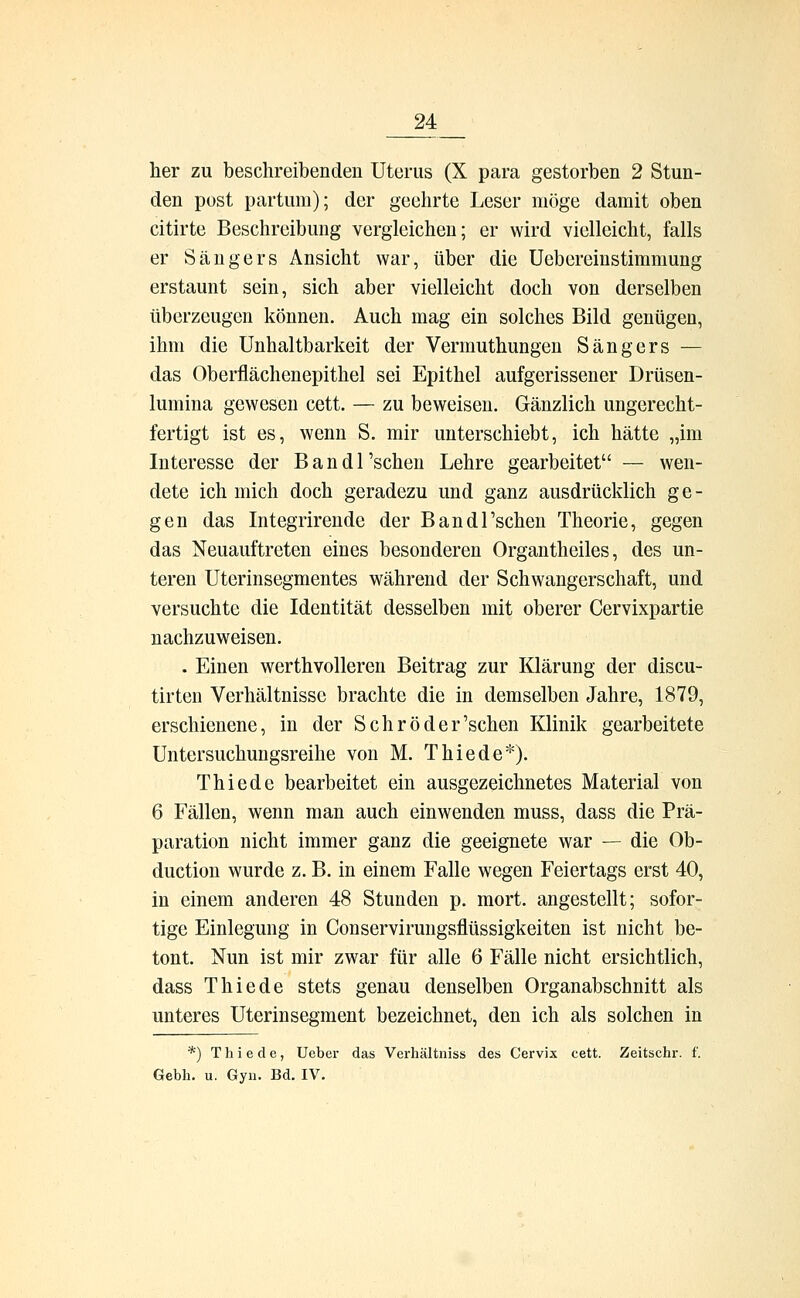 her zu beschreibenden Uterus (X para gestorben 2 Stun- den post partum); der geehrte Leser möge damit oben citirte Beschreibung vergleichen; er wird vielleicht, falls er Sängers Ansicht war, über die Uebereinstimmung erstaunt sein, sich aber vielleicht doch von derselben überzeugen können. Auch mag ein solches Bild genügen, ihm die Unhaltbarkeit der Vermuthungen Sängers — das Oberflächenepithel sei Epithel aufgerissener Drüsen- lumina gewesen cett. — zu beweisen. Gänzlich ungerecht- fertigt ist es, wenn S. mir unterschiebt, ich hätte „im Interesse der Bandl'schen Lehre gearbeitet — wen- dete ich mich doch geradezu und ganz ausdrücklich ge- gen das Integrirende der Bandl'schen Theorie, gegen das Neuauftreten eines besonderen Organtheiles, des un- teren Uterinsegmentes während der Schwangerschaft, und versuchte die Identität desselben mit oberer Cervixpartie nachzuweisen. . Einen werthvolleren Beitrag zur Klärung der discu- tirten Verhältnisse brachte die in demselben Jahre, 1879, erschienene, in der Schröder'schen Klinik gearbeitete Untersuchungsreihe von M. T hie de*). Thiede bearbeitet ein ausgezeichnetes Material von 6 Fällen, wenn man auch einwenden muss, dass die Prä- paration nicht immer ganz die geeignete war — die Ob- duction wurde z. B. in einem Falle wegen Feiertags erst 40, in einem anderen 48 Stunden p. mort. angestellt; sofor- tige Einlegung in Conservirungsflüssigkeiten ist nicht be- tont. Nun ist mir zwar für alle 6 Fälle nicht ersichtlich, dass Thiede stets genau denselben Organabschnitt als unteres Uterinsegment bezeichnet, den ich als solchen in *) Thiede, Ueber das Verhältniss des Cervix cett. Zeitschr. f. Gebh. u. Gyn. Bd. IV.