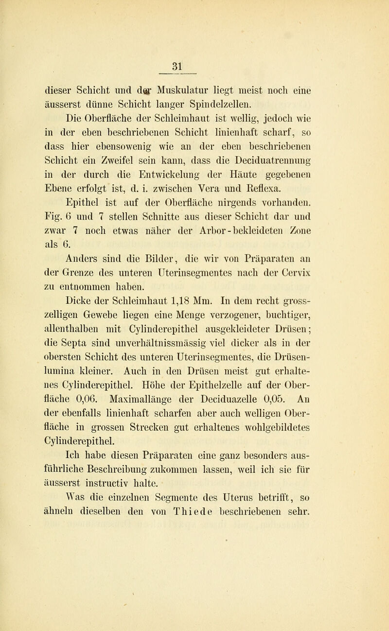 dieser Schicht und dir Muskulatur liegt meist noch eine äusserst dünne Schicht langer Spindelzellen. Die Oberfläche der Schleimhaut ist wellig, jedoch wie in der eben beschriebenen Schicht linienhaft scharf, so dass hier ebensowenig wie an der eben beschriebenen Schicht ein Zweifel sein kann, dass die Deciduatrennung in der durch die Entwicklung der Häute gegebenen Ebene erfolgt ist, d. i. zwischen Vera und Reflexa. Epithel ist auf der Oberfläche nirgends vorhanden. Fig. 6 und 7 stellen Schnitte aus dieser Schicht dar und zwar 7 noch etwas näher der Arbor - bekleideten Zone als 6. Anders sind die Bilder, die wir von Präparaten an der Grenze des unteren Uterinsegmentes nach der Cervix zu entnommen haben. Dicke der Schleimhaut 1,18 Mm. In dem recht gross- zelligen Gewebe liegen eine Menge verzogener, buchtiger, allenthalben mit Cylinderepithel ausgekleideter Drüsen; die Septa sind unverhältnissmässig viel dicker als in der obersten Schicht des unteren Uterinsegmentes, die Drüsen- lumina kleiner. Auch in den Drüsen meist gut erhalte- nes Cylinderepithel. Höhe der Epithelzelle auf der Ober- fläche 0,06. Maximallänge der Deciduazelle 0,05. An der ebenfalls linienhaft scharfen aber auch welligen Ober- fläche in grossen Strecken gut erhaltenes wohlgebildetes Cylinderepithel. Ich habe diesen Präparaten eine ganz besonders aus- führliche Beschreibung zukommen lassen, weil ich sie für äusserst instructiv halte. Was die einzelnen Segmente des Uterus betrifft, so ähneln dieselben den von Thiede beschriebenen sehr.