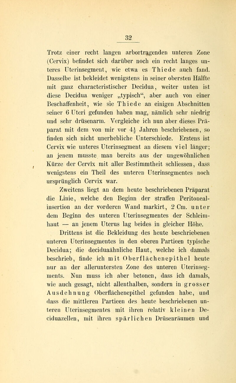 Trotz einer recht langen arbortragenden unteren Zone (Cervix) befindet sich darüber noch ein recht langes un- teres Uterinsegment, wie etwa es Thiede auch fand. Dasselbe ist bekleidet wenigstens in seiner obersten Hälfte mit ganz characteristischer Decidua, weiter unten ist diese Decidua weniger „typisch, aber auch von einer Beschaffenheit, wie sie Thiede an einigen Abschnitten seiner 6 Uteri gefunden haben mag, nämlich sehr niedrig und sehr drüsenarm. Vergleiche ich nun aber dieses Prä- parat mit dem von mir vor 4| Jahren beschriebenen, so finden sich nicht unerhebliche Unterschiede. Erstens ist Cervix wie unteres Uterinsegment an diesem viel länger; an jenem musste man bereits aus der ungewöhnlichen Kürze der Cervix mit aller Bestimmtheit schliessen, dass wenigstens ein Theil des unteren Uterinsegmentes noch ursprünglich Cervix war. Zweitens liegt an dem heute beschriebenen Präparat die Linie, welche den Beginn der straffen Peritoneal- insertion an der vorderen Wand markirt, 2 Cm. unter dem Beginn des unteren Uterinsegmentes der Schleim- haut — an jenem Uterus lag beides in gleicher Höhe. Drittens ist die Bekleidung des heute beschriebenen unteren Uterinsegmentes in den oberen Partieen typische Decidua; die deciduaähnliche Haut, welche ich damals beschrieb, finde ich mit Oberflächenepithel heute nur an der alleruntersten Zone des unteren Uterinseg- ments. Nun muss ich aber betonen, dass ich damals, wie auch gesagt, nicht allenthalben, sondern in grosser Ausdehnung Oberflächenepithel gefunden habe, und dass die mittleren Partieen des heute beschriebenen un- teren Uterinsegmentes mit ihren relativ kleinen De- ciduazellen, mit ihren spärlichen Drüsenräumen und