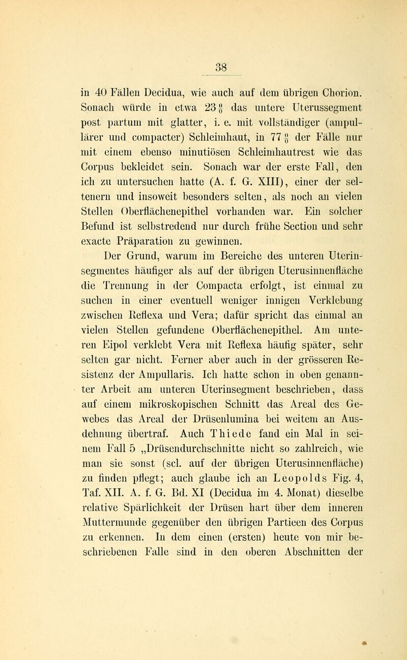 in 40 Fällen Decidua, wie auch auf dem übrigen Chorion. Sonach würde in etwa 23 ö das untere Uterussegment post partum mit glatter, i. e. mit vollständiger (am pul- lärer und compacter) Schleimhaut, in 77 £ der Fälle nur mit einem ebenso minutiösen Schleimhautrest wie das Corpus bekleidet sein. Sonach war der erste Fall, den ich zu untersuchen hatte (A. f. G. XIII), einer der sel- tenern und insoweit besonders selten, als noch an vielen Stellen Oberflächenepithel vorhanden war. Ein solcher Befund ist selbstredend nur durch frühe Section und sehr exacte Präparation zu gewinnen. Der Grund, warum im Bereiche des unteren Uterin- segmentes häufiger als auf der übrigen Uterusinnenfläche die Trennung in der Compacta erfolgt, ist einmal zu suchen in einer eventuell weniger innigen Verklebung zwischen Refiexa und Vera; dafür spricht das einmal an vielen Stellen gefundene Oberflächenepithel. Am unte- ren Eipol verklebt Vera mit Reflexa häufig später, sehr selten gar nicht. Ferner aber auch in der grösseren Re- sistenz der Ampullaris. Ich hatte schon in oben genann- ter Arbeit am unteren Uterinsegment beschrieben, dass auf einem mikroskopischen Schnitt das Areal des Ge- webes das Areal der Drüsenlumina bei weitem an Aus- dehnung übertraf. Auch Thiede fand ein Mal in sei- nem Fall 5 „Drüsendurchschnitte nicht so zahlreich, wie man sie sonst (sei. auf der übrigen Uterusinnenfläche) zu finden pflegt; auch glaube ich an Leopolds Fig. 4, Taf. XII. A. f. G. Bd. XI (Decidua im 4. Monat) dieselbe relative Spärlichkeit der Drüsen hart über dem inneren Muttermunde gegenüber den übrigen Partieen des Corpus zu erkennen. In dem einen (ersten) heute von mir be- schriebenen Falle sind in den oberen Abschnitten der