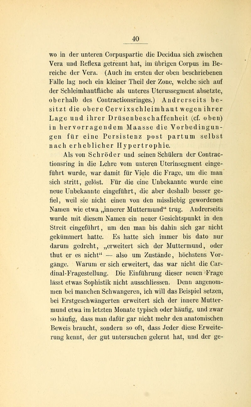 wo in der unteren Corpuspartie die Decidua sich zwischen Vera und Reflexa getrennt hat, im übrigen Corpus im Be- reiche der Vera. (Auch im ersten der oben beschriebenen Fälle lag noch ein kleiner Theil der Zone, welche sich auf der Schleimhautfläche als unteres Uterussegment absetzte, oberhalb des Contractionsringes.) Andrerseits be- sitzt die obere Cervixschleimhaut wegen ihrer Lage und ihrer Drüsenbeschaffenheit (cf. oben) in hervorragendem Maasse die Vorbedingun- gen für eine Persistenz post partum selbst nach erheblicher Hypertrophie. Als von Schröder und seinen Schülern der Contrac- tionsring in die Lehre vom unteren Uterinsegment einge- führt wurde, war damit für Viele die Frage, um die man sich stritt, gelöst. Für die eine Unbekannte wurde eine neue Unbekannte eingeführt, die aber deshalb besser ge- fiel, weil sie nicht einen von den missliebig gewordenen Namen wie etwa „innerer Muttermund trug. Andrerseits wurde mit diesem Namen ein neuer Gesichtspunkt in den Streit eingeführt, um den man bis dahin sich gar nicht gekümmert hatte. Es hatte sich immer bis dato nur darum gedreht, „erweitert sich der Muttermund, oder thut er es nicht — also um Zustände, höchstens Vor- gänge. Warum er sich erweitert, das war nicht die Car- dinal-Fragestellung. Die Einführung dieser neuen-Frage lässt etwas Sophistik nicht ausschliessen. Denn angenom- men bei manchen Schwangeren, ich will das Beispiel setzen, bei Erstgeschwängerten erweitert sich der innere Mutter- mund etwa im letzten Monate typisch oder häufig, und zwar so häufig, dass man dafür gar nicht mehr den anatomischen Beweis braucht, sondern so oft, dass Jeder diese Erweite- rung kennt, der gut untersuchen gelernt hat, und der ge-