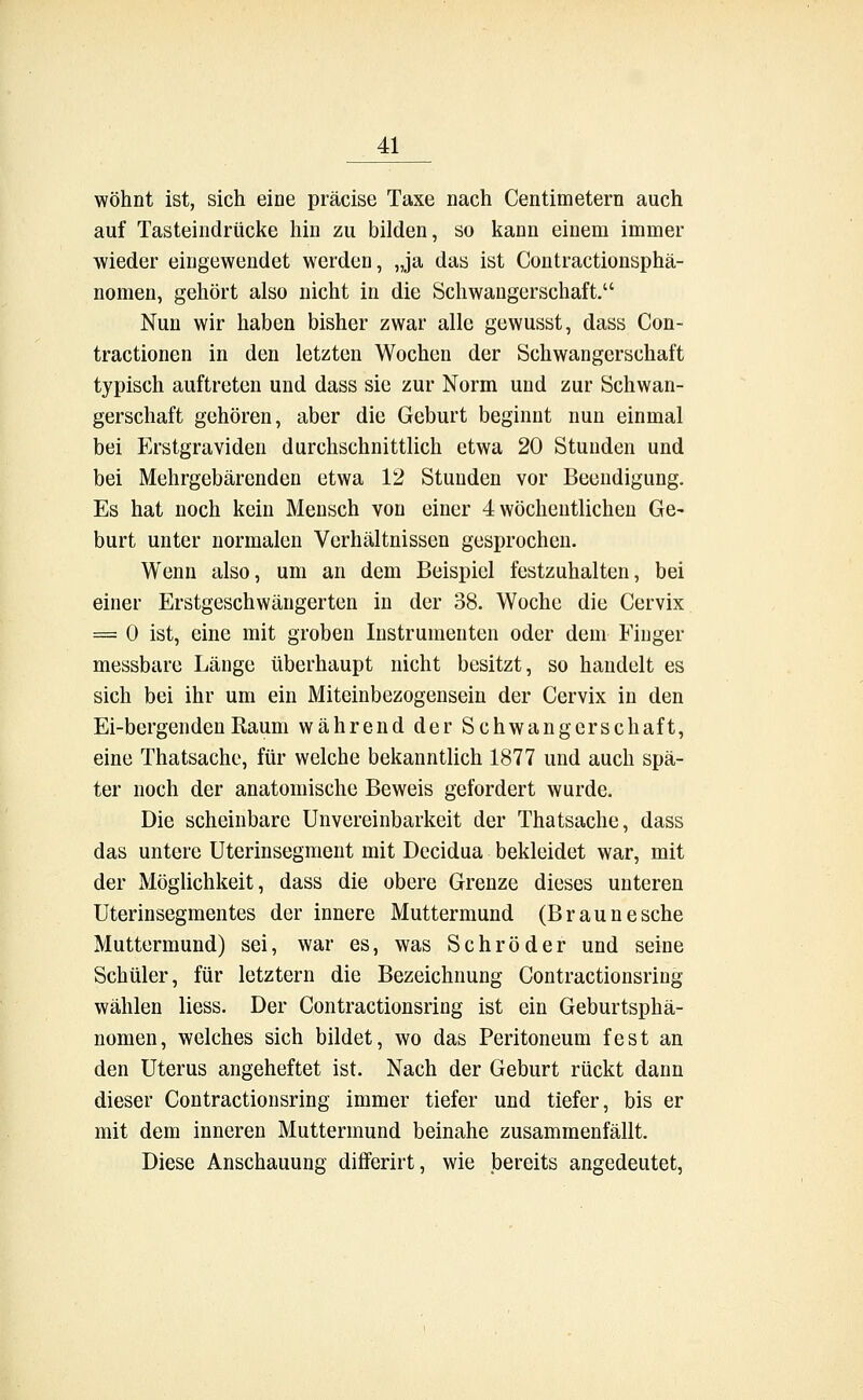 wohnt ist, sich eine präcise Taxe nach Centimetern auch auf Tasteindrücke hin zu bilden, so kann einem immer wieder eingewendet werden, „ja das ist Contractionsphä- nomen, gehört also nicht in die Schwangerschaft. Nun wir haben bisher zwar alle gewusst, dass Con- tractionen in den letzten Wochen der Schwangerschaft typisch auftreten und dass sie zur Norm und zur Schwan- gerschaft gehören, aber die Geburt beginnt nun einmal bei Erstgraviden durchschnittlich etwa 20 Stunden und bei Mehrgebärenden etwa 12 Stunden vor Beendigung. Es hat noch kein Mensch von einer 4 wöchentlichen Ge- burt unter normalen Verhältnissen gesprochen. Wenn also, um an dem Beispiel festzuhalten, bei einer Erstgeschwängerten in der 38. Woche die Cervix = 0 ist, eine mit groben Instrumenten oder dem Finger messbare Länge überhaupt nicht besitzt, so handelt es sich bei ihr um ein Miteinbezogensein der Cervix in den Ei-bergendenRaum während der Schwangerschaft, eine Thatsache, für welche bekanntlich 1877 und auch spä- ter noch der anatomische Beweis gefordert wurde. Die scheinbare Unvereinbarkeit der Thatsache, dass das untere Uterinsegment mit Decidua bekleidet war, mit der Möglichkeit, dass die obere Grenze dieses unteren Uterinsegmentes der innere Muttermund (Braune sehe Muttermund) sei, war es, was Schröder und seine Schüler, für letztern die Bezeichnung Contractionsring wählen Hess. Der Contractionsring ist ein Geburtsphä- nomen, welches sich bildet, wo das Peritoneum fest an den Uterus angeheftet ist. Nach der Geburt rückt dann dieser Contractionsring immer tiefer und tiefer, bis er mit dem inneren Muttermund beinahe zusammenfällt. Diese Anschauung diiferirt, wie bereits angedeutet,