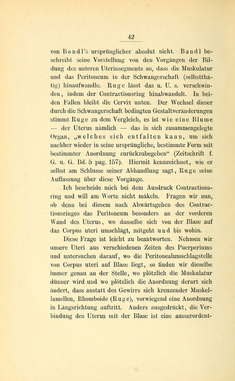 von Bandl's ursprünglicher absolut nicht. Bandl be- schreibt seine Vorstellung von den Vorgängen der Bil- dung des unteren Uterinsegments so, dass die Muskulatur und das Peritoneum in der Schwangerschaft (selbstthä- tig) hinaufwandle. Rüge lässt das u. U. s. verschwin- den, indem der Contractionsring hinabwandelt. In bei- den Füllen bleibt die Cervix unten. Der Wechsel dieser durch die Schwangerschaft bedingten Gestaltveränderungen stimmt Rüge zu dem Vergleich, es ist wie eine Blume — der Uterus nämlich — das in sich zusammengelegte Organ, „welches sich entfalten kann, um sich nachher wieder in seine ursprüngliche, bestimmte Form mit bestimmter Anordnung zurückzubegeben (Zeitschrift f. G. u. G. Bd. 5 pag. 157). Hiermit kennzeichnet, wie er selbst am Schlüsse seiner Abhandlung sagt, Rüge seine Auffassung über diese Vorgänge. Ich bescheide mich bei dem Ausdruck Contractions- ring und will am Worte nicht mäkeln. Fragen wir nun, ob denn bei diesem nach Abwärtsgehen des Contrac- tionsringes das Peritoneum besonders an der vorderen Wand des Uterus, wo dasselbe sich von der Blase auf das Corpus uteri umschlägt, mitgeht und bis wohin. Diese Frage ist leicht zu beantworten. Nehmen wir unsere Uteri aus verschiedenen Zeiten des Puerperiums und untersuchen darauf, wo die Peritonealumschlagstelle von Corpus uteri auf Blase liegt, so finden wir dieselbe immer genau an der Stelle, wo plötzlich die Muskulatur dünner wird und wo plötzlich die Anordnung derart sich ändert, dass anstatt des Gewirrs sich kreuzender Muskel- lamellen, Rhomboide (Rüge), vorwiegend eine Anordnung in Längsrichtung auftritt. Anders ausgedrückt, die Ver- bindung des Uterus mit der Blase ist eine ausserordent-