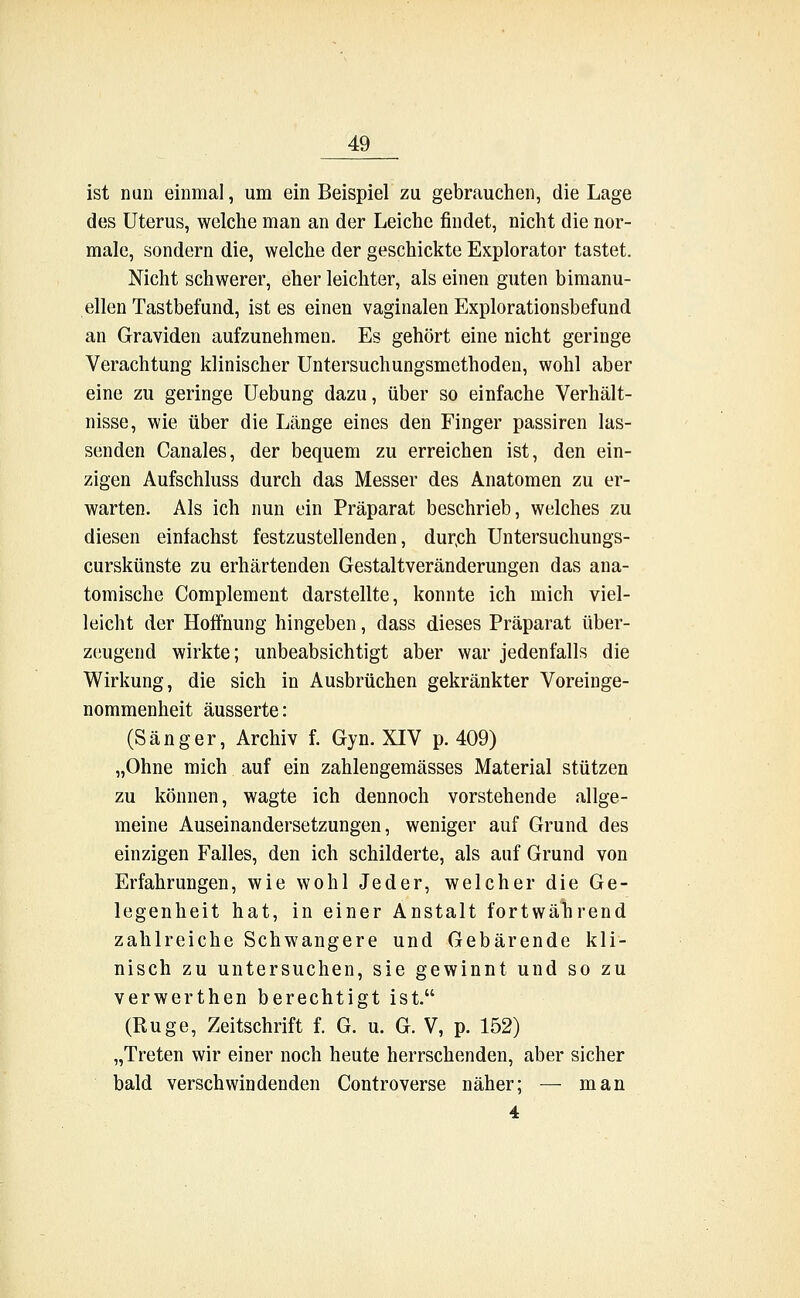 ist nun einmal, um ein Beispiel zu gebrauchen, die Lage des Uterus, welche man an der Leiche findet, nicht die nor- male, sondern die, welche der geschickte Explorator tastet. Nicht schwerer, eher leichter, als einen guten bimanu- ellen Tastbefund, ist es einen vaginalen Explorationsbefund an Graviden aufzunehmen. Es gehört eine nicht geringe Verachtung klinischer Untersuchungsmethoden, wohl aber eine zu geringe Uebung dazu, über so einfache Verhält- nisse, wie über die Länge eines den Finger passiren las- senden Canales, der bequem zu erreichen ist, den ein- zigen Aufschluss durch das Messer des Anatomen zu er- warten. Als ich nun ein Präparat beschrieb, welches zu diesen einfachst festzustellenden, dureh Untersuchungs- curskünste zu erhärtenden Gestaltveränderungen das ana- tomische Complement darstellte, konnte ich mich viel- leicht der Hoffnung hingeben, dass dieses Präparat über- zeugend wirkte; unbeabsichtigt aber war jedenfalls die Wirkung, die sich in Ausbrüchen gekränkter Voreinge- nommenheit äusserte: (Sänger, Archiv f. Gyn. XIV p. 409) „Ohne mich auf ein zahlengemässes Material stützen zu können, wagte ich dennoch vorstehende allge- meine Auseinandersetzungen, weniger auf Grund des einzigen Falles, den ich schilderte, als auf Grund von Erfahrungen, wie wohl Jeder, welcher die Ge- legenheit hat, in einer Anstalt fortwährend zahlreiche Schwangere und Gebärende kli- nisch zu untersuchen, sie gewinnt und so zu verwerthen berechtigt ist. (Rüge, Zeitschrift f. G. u. G. V, p. 152) „Treten wir einer noch heute herrschenden, aber sicher bald verschwindenden Controverse näher; — man 4