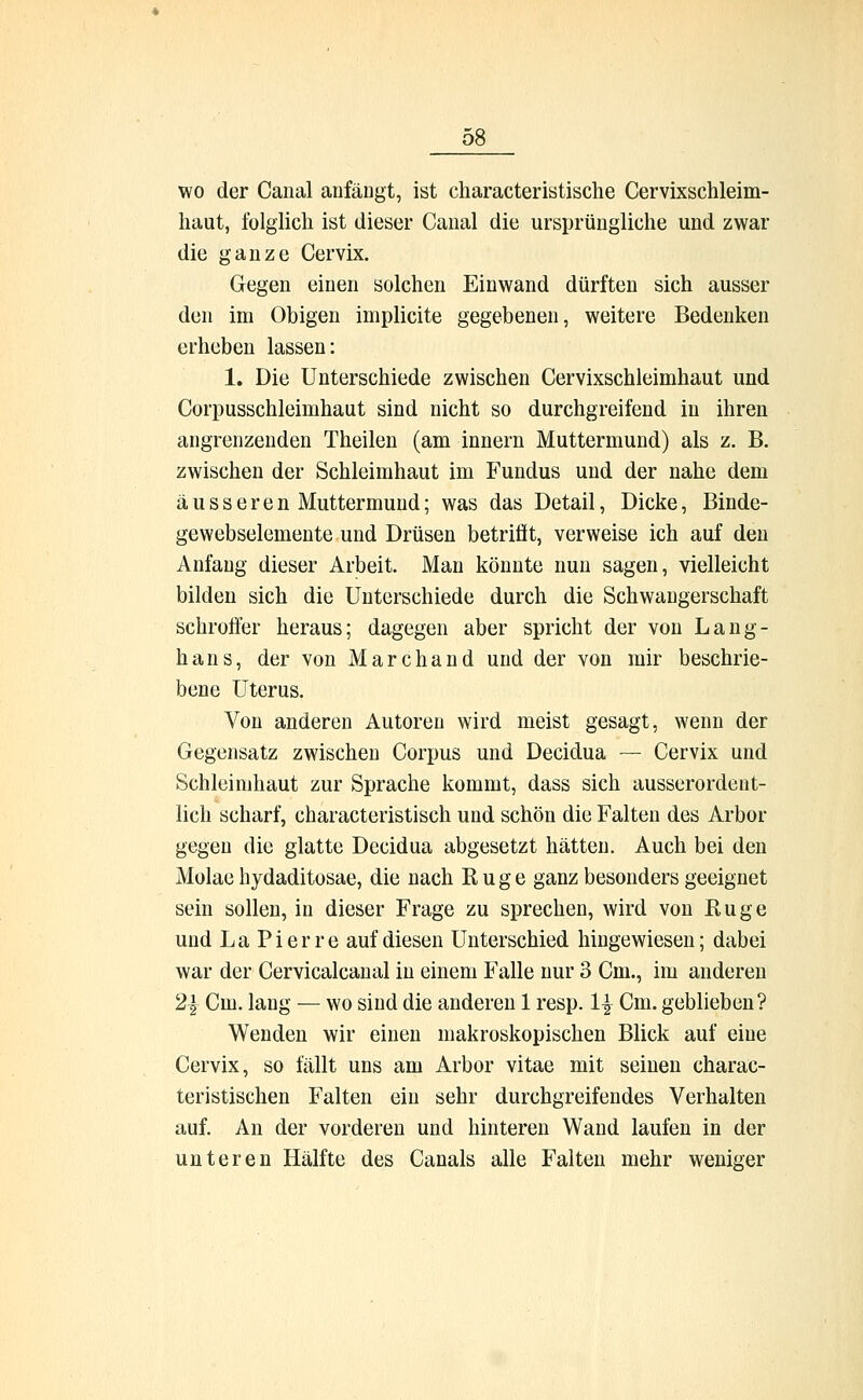 wo der Canal anfängt, ist characteristische Cervixschleim- haut, folglich ist dieser Canal die ursprüngliche und zwar die ganze Cervix. Gegen einen solchen Einwand dürften sich ausser den im Obigen implicite gegebenen, weitere Bedenken erheben lassen: 1. Die Unterschiede zwischen Cervixschleimhaut und Corpusschleinihaut sind nicht so durchgreifend in ihren angrenzenden Theilen (am innern Muttermund) als z. B. zwischen der Schleimhaut im Fundus und der nahe dem äusseren Muttermund; was das Detail, Dicke, Binde- gewebselemente und Drüsen betrifit, verweise ich auf den Anfang dieser Arbeit. Man könnte nun sagen, vielleicht bilden sich die Unterschiede durch die Schwangerschaft schroffer heraus; dagegen aber spricht der von Lang- hans, der von Marchand und der von mir beschrie- bene Uterus. Von anderen Autoren wird meist gesagt, wenn der Gegensatz zwischen Corpus und Decidua — Cervix und Schleimhaut zur Sprache kommt, dass sich ausserordent- lich scharf, characteristisch und schön die Falten des Arbor gegen die glatte Decidua abgesetzt hätten. Auch bei den Molae hydaditosae, die nach Rüge ganz besonders geeignet sein sollen, in dieser Frage zu sprechen, wird von Rüge und La Pierre auf diesen Unterschied hingewiesen; dabei war der Cervicalcanal in einem Falle nur 3 Cm., im anderen 2| Cm. lang — wo sind die anderen 1 resp. 1£ Cm. geblieben? Wenden wir einen makroskopischen Blick auf eine Cervix, so fällt uns am Arbor vitae mit seinen charac- teristischen Falten ein sehr durchgreifendes Verhalten auf. An der vorderen und hinteren Wand laufen in der unteren Hälfte des Canals alle Falten mehr weniger