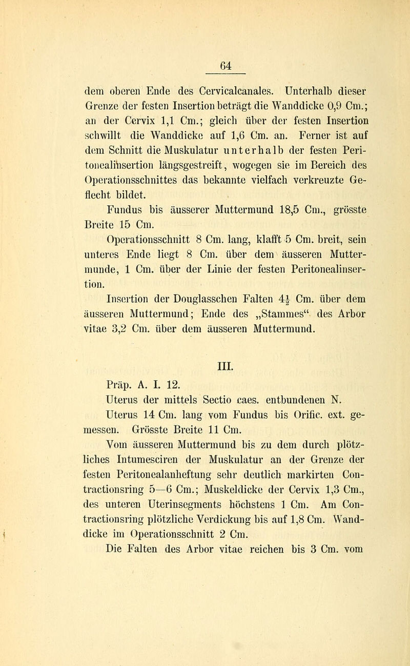 dem oberen Ende des Cervicalcanales. Unterhalb dieser Grenze der festen Insertion beträgt die Wanddicke 0,9 Cm.; an der Cervix 1,1 Cm.; gleich über der festen Insertion schwillt die Wanddicke auf 1,6 Cm. an. Ferner ist auf dem Schnitt die Muskulatur unterhalb der festen Peri- tonealinsertion längsgestreift, wogegen sie im Bereich des Operationsschnittes das bekannte vielfach verkreuzte Ge- flecht bildet. Fundus bis äusserer Muttermund 18,5 Cm., grösste Breite 15 Cm. Operationsschnitt 8 Cm. lang, klafft 5 Cm. breit, sein unteres Ende liegt 8 Cm. über dem äusseren Mutter- munde, 1 Cm. über der Linie der festen Peritonealinser- tion. Insertion der Douglasschen Falten 4| Cm. über dem äusseren Muttermund; Ende des „Stammes des Arbor vitae 3,2 Cm. über dem äusseren Muttermund. III. Präp. A. I, 12. Uterus der mittels Sectio caes. entbundenen N,. Uterus 14 Cm. lang vom Fundus bis Orific. ext. ge- messen. Grösste Breite 11 Cm. Vom äusseren Muttermund bis zu dem durch plötz- liches Intumesciren der Muskulatur an der Grenze der festen Peritonealanheftung sehr deutlich markirten Con- tractionsring 5—6 Cm.; Muskeldicke der Cervix 1,3 Cm., des unteren Uterinsegments höchstens 1 Cm. Am Con- tractionsring plötzliche Verdickung bis auf 1,8 Cm. Wand- dicke im Operationsschnitt 2 Cm. Die Falten des Arbor vitae reichen bis 3 Cm. vom