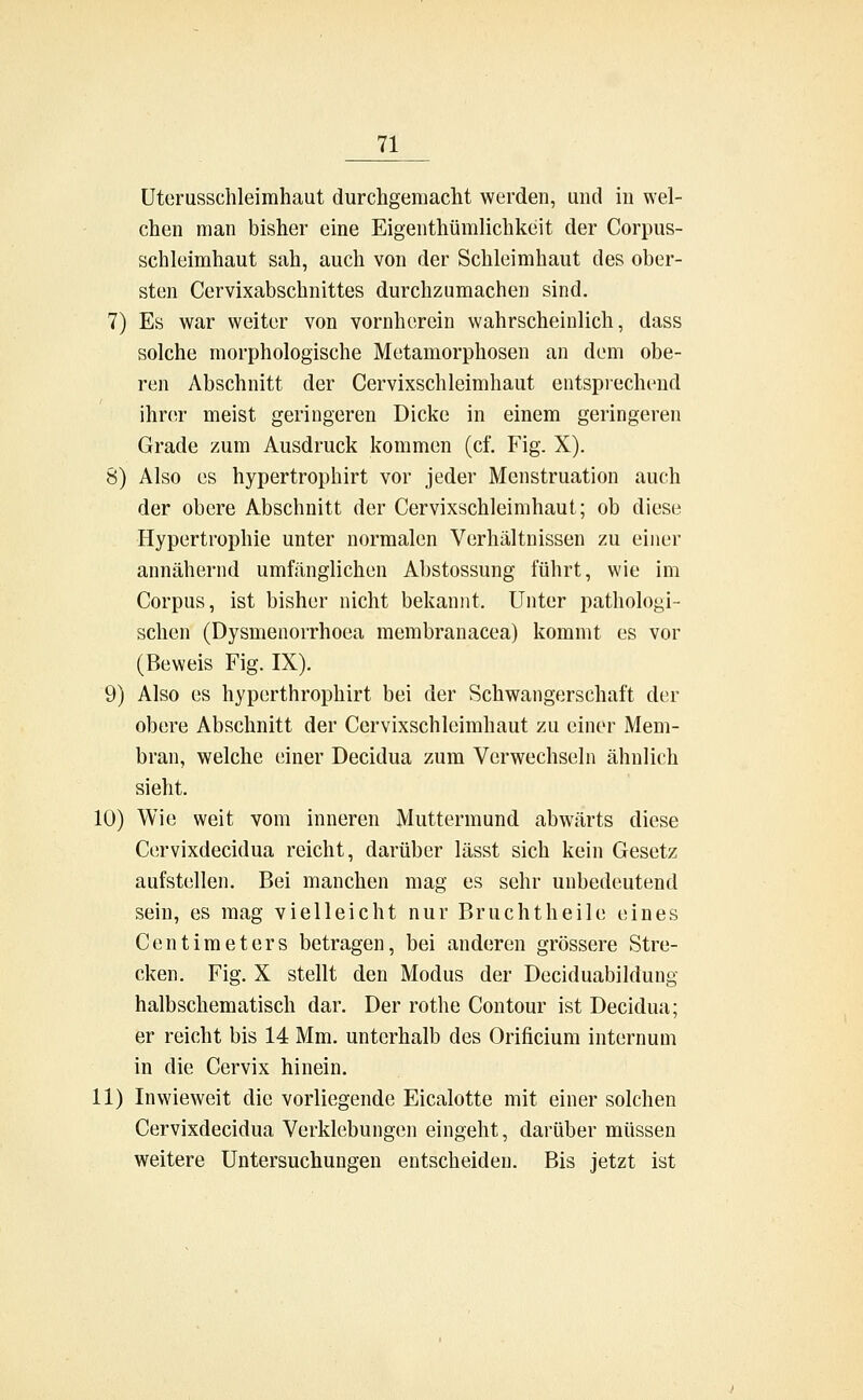 Uterusschleimhaut durchgemacht werden, und in wel- chen man bisher eine Eigentümlichkeit der Corpus- schleimhaut sah, auch von der Schleimhaut des ober- sten Ccrvixabschnittes durchzumachen sind. 7) Es war weiter von vornherein wahrscheinlich, dass solche morphologische Metamorphosen an dem obe- ren Abschnitt der Cervixschleimhaut entsprechend ihrer meist geringeren Dicke in einem geringeren Grade zum Ausdruck kommen (cf. Fig. X). 8) Also es hypertrophirt vor jeder Menstruation auch der obere Abschnitt der Cervixschleimhaut; ob diese Hypertrophie unter normalen Verhältnissen zu einer annähernd umfänglichen Abstossung führt, wie im Corpus, ist bisher nicht bekannt. Unter pathologi- schen (Dysmenorrhoea membranacea) kommt es vor (Beweis Fig. IX). 9) Also es hyperthrophirt bei der Schwangerschaft der obere Abschnitt der Cervixschleimhaut zu einer Mem- bran, welche einer Decidua zum Verwechseln ähnlich sieht. 10) Wie weit vom inneren Muttermund abwärts diese Cervixdecidua reicht, darüber lässt sich kein Gesetz aufstellen. Bei manchen mag es sehr unbedeutend sein, es mag vielleicht nur Bruchtheile eines Centimeters betragen, bei anderen grössere Stre- cken. Fig. X stellt den Modus der Deciduabildung halbschematisch dar. Der rothe Contour ist Decidua; er reicht bis 14 Mm. unterhalb des Orificium internum in die Cervix hinein. 11) Inwieweit die vorliegende Eicalotte mit einer solchen Cervixdecidua Verklebungen eingeht, darüber müssen weitere Untersuchungen entscheiden. Bis jetzt ist