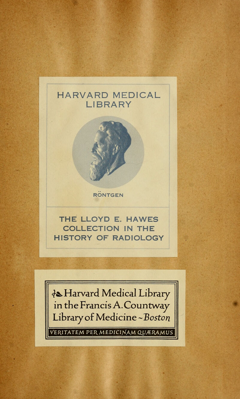 HARVARD MEDICAL LIBRARY RONTGEN THE LLOYD E. HAWES COLLECTION IN THE HISTORY OF RADIOLOGY ^Harvard Medical Library in the Francis A. Countwav Library of Medicine ~3oston VERITATEM PER MEDICIKAM QU/BRAMUS