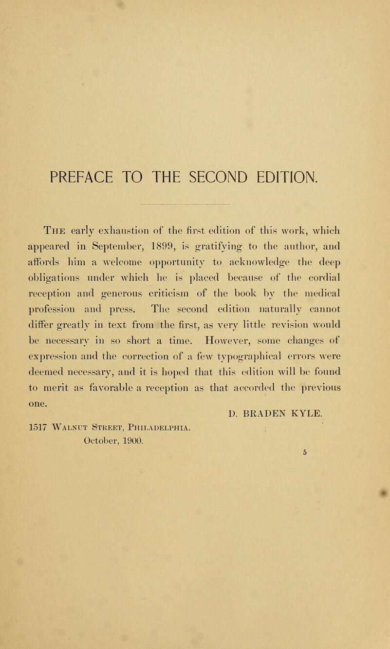 PREFACE TO THE SECOND EDITION. The early exhaustion of the first edition of this work, which appeared in September, 1899, is gratifying to the author, and affords him a welcome opportunity to acknowledge the deep obligations under which lie is placed because of the cordial reception and generous criticism of the book by the medical profession and press. The second edition naturally cannot. differ greatly in text from the first, as very little revision would be necessary in so short a time. However, some changes of expression and the correction of a few typographical errors were deemed necessary, and it is hoped that this edition will be found to merit as favorable a reception as that accorded the previous one. D. BRADEN KYLE. 1517 Walnut Street, Philadelphia. October, 1900.