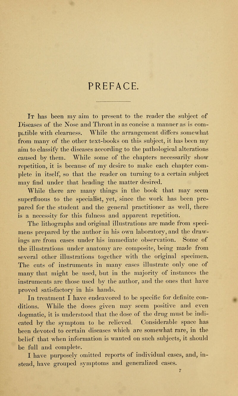 PREFACE. It has been my aim to present to the reader the subject of Diseases of the Nose and Throat in as concise a manner as is com- patible with clearness. While the arrangement differs somewhat from many of the other text-books on this subject, it has been my aim to classify the diseases according to the pathological alterations caused by them. While some of the chapters necessarily show repetition, it is because of my desire to make each chapter com- plete in itself, so that the reader on turning to a certain subject may find under that heading the matter desired. While there are many things in the book that may seem superfluous to the specialist, yet, since the work has been pre- pared for the student and the general practitioner as well, there is a necessity for this fulness and apparent repetition. The lithographs and original illustrations are made from speci- mens prepared by the author in his own laboratory, and the draw- ings are from cases under his immediate observation. Some of the illustrations under anatomy are composite, being made from several other illustrations together with the original specimen. The cuts of instruments in many cases illustrate only one of many that might be used, but in the majority of instances the instruments are those used by the author, and the ones that have proved satisfactory in his hands. In treatment I have endeavored to be specific for definite con- ditions. While the doses given may seem positive and even dogmatic, it is understood that the dose of the drug must be indi- cated by the symptom to be relieved. Considerable space has been devoted to certain diseases which are somewhat rare, in the belief that when information is wanted on such subjects, it should be full and complete. I have purposely omitted reports of individual cases, and, in- stead, have grouped symptoms and generalized cases.