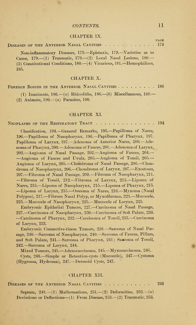 CHAPTER IX. PAGE Diseases of the Anterior Nasal Cavities 179 Non-inflammatory Diseases, 179.—Epistaxis, 179.—Varieties as to Cause, 179.—(1) Traumatic, 179.—(2) Local Nasal Lesions, 180.— (3) Constitutional Conditions, 180.—(4) Vicarious, 181.—Hemophiliacs, 185. CHAPTER X. Foreign Bodies in the Anterior Nasal Cavities 186 (1) Inanimate, 186.—(a) Rhinoliths, 186.—(6) Miscellaneous, 188.— (2) Animate, 190.—(a) Parasites, 190. CHAPTER XL Neoplasms of the Respiratory Tract 194 Classification, 194.—General Remarks, 195.—Papilloma of Nares, 196.—Papilloma of Nasopharynx, 196.—Papilloma of Pharynx, 197. Papilloma of Larynx, 197.—Adenoma of Anterior Nares, 200.—Ade- noma of Pharynx, 200.—Adenoma of Fauces, 201.—Adenoma of Larynx, 202.—Angioma of Nasal Passage, 202.—Angioma of Fauces, 204.— —Angioma of Fauces and Uvula, 205.—Angioma of Tonsil, 205.— Angioma of Larynx, 205.—Chondroma of Nasal Passage, 206.—Chon- droma of Nasopharynx, 206.—Chondroma of Larynx, 207.—Exostoses, 207.—Fibroma of Nasal Passage. 209.—Fibroma of Nasopharynx, 211. —Fibroma of Tonsil, 212.—Fibroma of Larynx, 213.—Lipoma of Nares, 215.—-Lipoma of Nasopharynx, 215.—Lipoma of Pharynx, 215. —Lipoma of Larynx, 215.—Osteoma of Nares, 216.—Myxoma (Nasal Polypus), 217.—Fibrous Nasal Polyp, or Myxofibroma, 223.—Mucocele, 225.—Mucocele of Nasopharynx, 225.—Mucocele of Larynx, 225. Embryonic Epithelial Tumors, 227.—Carcinoma of Nasal Passage, 227.—Carcinoma of Nasopharynx, 230.—Carcinoma of Soft Palate, 230. —Carcinoma of Pharynx, 232.—Carcinoma of Tonsil, 233.—Carcinoma of Larynx, 233. Embryonic Connective-tissue Tumors, 238.—Sarcoma of Nasal Pas- sage, 240.—Sarcoma of Nasopharynx, 240.—Sarcoma of Fauces, Pillars, and Soft Palate, 241.—Sarcoma of Pharynx, 241; Sarcoma of Tonsil, 242.—Sarcoma of Larynx, 244. Mixed Tumors, 245.—Adenocarcinoma, 245.—Myxocarcinoma, 246. Cysts, 246.—Simple or Retention-cysts (Mucocele), 247.—Cystoma (Hygroma, Hydroma), 247.—Dermoid Cysts, 247. CHAPTER XII. Diseases of the Anterior Nasal Cavities 248 Septum, 248.—(1) Malformations, 251.—(2) Deformities, 252.—(a) Deviations or Deflections—(1) From Disease, 253.—(2) Traumatic, 253.