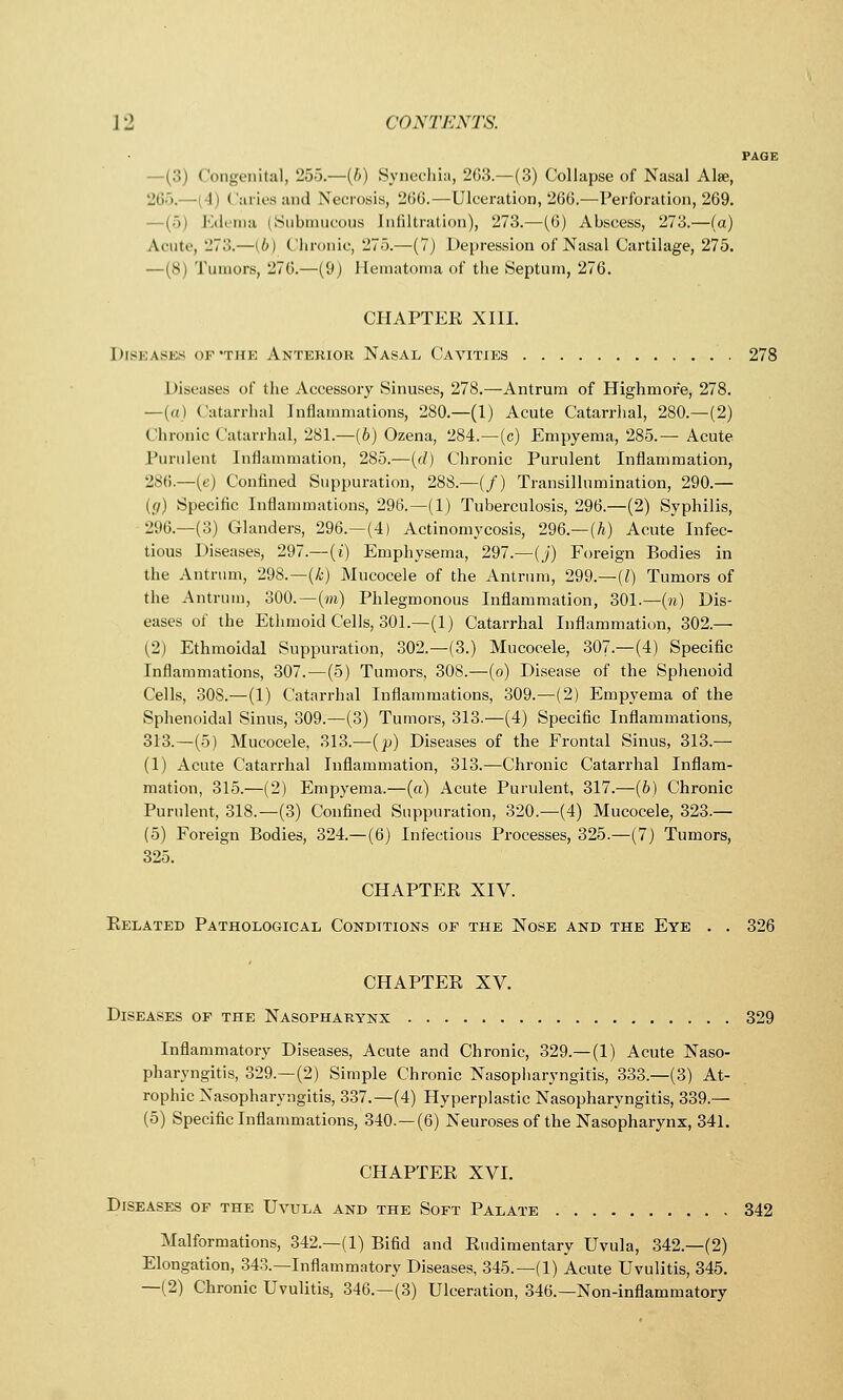 PAGE —(3) Congenital, 255.—{b) Synechia, 263 — (3) Collapse of Nasal Alse, 265.—l 11 Caries and Necrosis, 266.—Ulceration, 266.—Perforation, 269. Edema (Submucous Infiltration), 273.—(6) Abscess, 273.—(a) Acute, 273.—(6) Chronic, 275.—(7) Depression of Nasal Cartilage, 275. —(8) Tumors, 276.—(9) Hematoma of the Septum, 276. CHAPTER XIII. Diseases of 'the Anterior Nasal Cavities 278 Diseases of the Accessory Sinuses, 278.—Antrum of Highmor'e, 278. —(a) Catarrhal Inflammations, 280.—(1) Acute Catarrhal, 280.—(2) Chronic Catarrhal, 281.—(b) Ozena, 284.—(c) Empyema, 285.— Acute Purulent Inflammation, 285.—(d) Chronic Purulent Inflammation, 286.—(e) Confined Suppuration, 288.—(/) Transillumination, 290.— (g) Specific Inflammations, 296.—(1) Tuberculosis, 296.—(2) Syphilis, •JUG.—(3) Glanders, 296.—(4) Actinomycosis, 296.—(A) Acute Infec- tious Diseases, 297.—(i) Emphysema, 297.—(j) Foreign Bodies in the Antrum, 298.—(A) Mucocele of the Antrum, 299.—[I) Tumors of the Antrum, 300.—(m) Phlegmonous Inflammation, 301.—(?i) Dis- eases of the Ethmoid Cells, 301.—(1) Catarrhal Inflammation, 302.— (2) Ethmoidal Suppuration, 302.—(3.) Mucocele, 307.—(4) Specific Inflammations, 307.—(5) Tumors, 308.—(o) Disease of the Sphenoid Cells, 308.—(1) Catarrhal Inflammations, 309.—(2) Empyema of the Sphenoidal Sinus, 309.—(3) Tumors, 313.—(4) Specific Inflammations, 313.—(5) Mucocele, 313.—(p) Diseases of the Frontal Sinus, 313 — (1) Acute Catarrhal Inflammation, 313.—Chronic Catarrhal Inflam- mation, 315.—(2) Empyema.—(a) Acute Purulent, 317.—(b) Chronic Purulent, 318.—(3) Confined Suppuration, 320.—(4) Mucocele, 323.— (5) Foreign Bodies, 324.—(6) Infectious Processes, 325.—(7) Tumors, 325. CHAPTER XIV. Related Pathological Conditions of the Nose and the Eye . . 326 CHAPTER XV. Diseases of the Nasopharynx 329 Inflammatory Diseases, Acute and Chronic, 329.—(1) Acute Naso- pharyngitis, 329.—(2) Simple Chronic Nasopharyngitis, 333.—(3) At- rophic Nasopharyngitis, 337.—(4) Hyperplastic Nasopharyngitis, 339 — (5) Specific Inflammations, 340.—(6) Neuroses of the Nasopharynx, 341. CHAPTER XVI. Diseases of the Uvula and the Soft Palate 342 Malformations, 342.—(1) Bifid and Rudimentary Uvula, 342.—(2) Elongation, 343.—Inflammatory Diseases, 345.—(1) Acute Uvulitis, 345. —(2) Chronic Uvulitis, 346.—(3) Ulceration, 346.—Non-inflammatory
