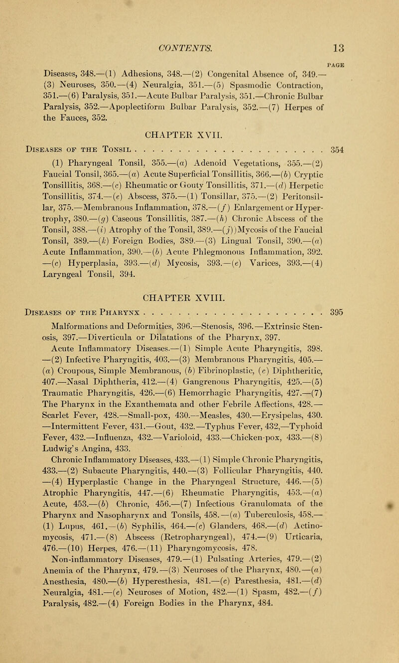 PAGE Diseases, 348.—(1) Adhesions, 348.—(2) Congenital Absence of, 349.— (3) Neuroses, 350.—(4) Neuralgia, 351.—(5) Spasmodic Contraction, 351.—(6) Paralysis, 351.—Acute Bulbar Paralysis, 351.—Chronic Bulbar Paralysis, 352.—Apoplectiform Bulbar Paralysis, 352.—(7) Herpes of the Fauces, 352. CHAPTER XVII. Diseases of the Tonsil 354 (1) Pharyngeal Tonsil, 355.—(a) Adenoid Vegetations, 355.—(2) Faucial Tonsil, 365.—(a) Acute Superficial Tonsillitis, 366.—(b) Cryptic Tonsillitis, 368.—(c) Eheumatic or Gouty Tonsillitis, 371.—(d) Herpetic Tonsillitis, 374.— (e) Abscess, 375.—(1) Tonsillar, 375.—(2) Peritonsil- lar, 375.—Membranous Inflammation, 378.—(/) Enlargement or Hyper- trophy, 380.—(g) Caseous Tonsillitis, 387.—(h) Chronic Abscess of the Tonsil, 388.—(i) Atrophy of the Tonsil, 389.—(j)) Mycosis of the Faucial Tonsil, 389.—(A;) Foreign Bodies, 389.—(3) Lingual Tonsil, 390.—(a) Acute Inflammation, 390.—(6) Acute Phlegmonous Inflammation, 392. —(c) Hyperplasia, 393.—(d) Mycosis, 393.—(e) Varices, 393.—(4) Laryngeal Tonsil, 394. CHAPTEE XVIII. Diseases op the Pharynx 395 Malformations and Deformities, 396.—Stenosis, 396.—Extrinsic Sten- osis, 397.—Diverticula or Dilatations of the Pharynx, 397. Acute Inflammatory Diseases.—(1) Simple Acute Pharyngitis, 398. —(2) Infective Pharyngitis, 403.—(3) Membranous Pharyngitis, 405.— (a) Croupous, Simple Membranous, (6) Fibrinoplastic, (c) Diphtheritic, 407.—Nasal Diphtheria, 412.—(4) Gangrenous Pharyngitis, 425.—(5) Traumatic Pharyngitis, 426.—(6) Hemorrhagic Pharyngitis, 427.—(7) The Pharynx in the Exanthemata and other Febrile Affections, 428.— Scarlet Fever, 428.—Small-pox, 430.—Measles, 430.—Erysipelas, 430. —Intermittent Fever, 431.—Gout, 432.—Typhus Fever, 432,—Typhoid Fever, 432.—Influenza, 432.—Varioloid, 433.—Chicken-pox, 433.—(8) Ludwig's Angina, 433. Chronic Inflammatory Diseases, 433.—(1) Simple Chronic Pharyngitis, 433.—(2) Subacute Pharyngitis, 440.—(3) Follicular Pharyngitis, 440. —(4) Hyperplastic Change in the Pharyngeal Structure, 446.—(5) Atrophic Pharyngitis, 447.—(6) Eheumatic Pharyngitis, 453.—(a) Acute, 453.—(b) Chronic, 456.—(7) Infectious Granulomata of the Pharynx and Nasopharynx and Tonsils, 458.—(a) Tuberculosis, 458.— (1) Lupus, 461.—(6) Syphilis, 464.—(c) Glanders, 468.—(d) Actino- mycosis, 471.— (8) Abscess (Retropharyngeal), 474.—(9) Urticaria, 476.—(10) Herpes, 476.—(11) Pharyngomycosis, 478. Non-inflammatory Diseases, 479.—(1) Pulsating Arteries, 479.—(2) Anemia of the Pharynx, 479.—(3) Neuroses of the Pharynx, 480.—(a) Anesthesia, 480.—(6) Hyperesthesia, 481.—(c) Paresthesia, 481.—(d) Neuralgia, 481.—(e) Neuroses of Motion, 482.—(1) Spasm, 482.—(/) Paralysis, 482.—(4) Foreign Bodies in the Pharynx, 484.