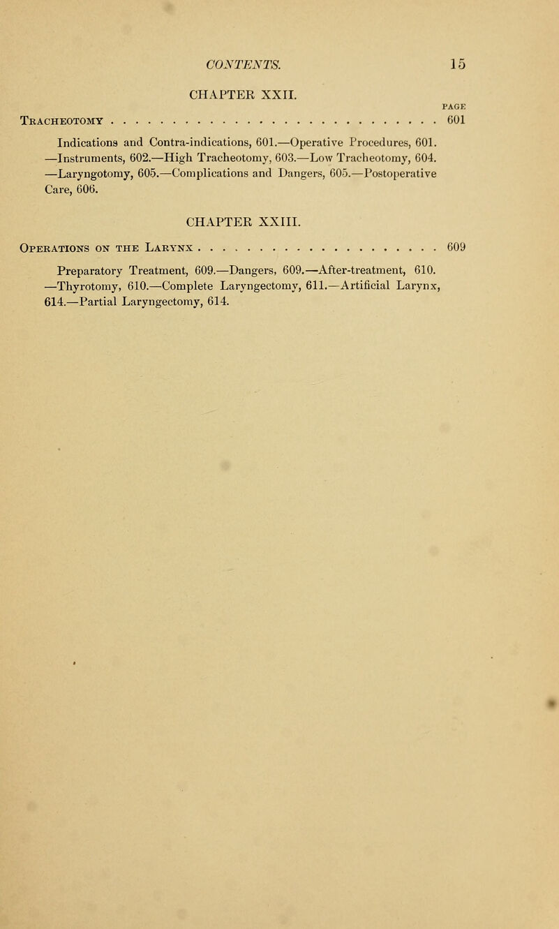 CHAPTER XXII. PAGE Tracheotomy 001 Indications and Contra-indications, 601.—Operative Procedures, 601. —Instruments, 602.—High Tracheotomy, 603.—Low Tracheotomy, 604. —Laryngotomy, 605.—Complications and Dangers, 605.—Postoperative Care, 606. CHAPTER XXIII. Operations on the Larynx 609 Preparatory Treatment, 609.—Dangers, 609.—After-treatment, 610. —Thyrotomy, 610.—Complete Laryngectomy, 611.—Artificial Larynx, 614.—Partial Laryngectomy, 614.