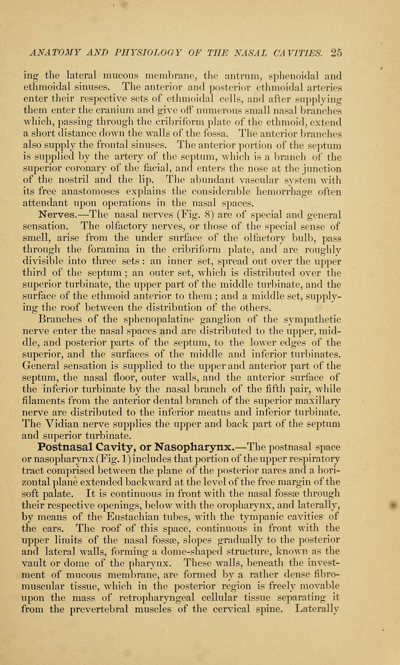 ing the lateral mucous membrane, the antrum, sphenoidal and ethmoidal sinuses. The anterior and posterior ethmoidal arteries enter their respective sets of ethmoidal cells, and after supplying them enter the cranium and give off numerous small nasal branches which, passing through the cribriform plate of the ethmoid, extend a short distance down the walls of the fossa. The anterior branches also supply the frontal sinuses. The anterior portion of the septum is supplied by the artery of the septum, which is a branch of the superior coronary of the facial, and enters the nose at the junction of the nostril and the lip. The abundant vascular system with its free anastomoses explains the considerable hemorrhage often attendant upon operations in the nasal spaces. Nerves.—The nasal nerves (Fig. 8) are of special and general sensation. The olfactory nerves, or those of the special sense of smell, arise from the under surface of the olfactory bulb, pass through the foramina in the cribriform plate, and are roughly divisible into three sets: an inner set, spread out over the upper third of the septum ; an outer set, which is distributed over the superior turbinate, the upper part of the middle turbinate, and the surface of the ethmoid anterior to them; and a middle set, supply- ing the roof between the distribution of the others. Branches of the sphenopalatine ganglion of the sympathetic nerve enter the nasal spaces and are distributed to the upper, mid- dle, and posterior parts of the septum, to the lower edges of the superior, and the surfaces of the middle and inferior turbinates. General sensation is supplied to the upper and anterior part of the septum, the nasal floor, outer walls, and the anterior surface of the inferior turbinate by the nasal branch of the fifth pair, while filaments from the anterior dental branch of the superior maxillary nerve are distributed to the inferior meatus and inferior turbinate. The Vidian nerve supplies the upper and back part of the septum and superior turbinate. Postnasal Cavity, or Nasopharynx.—The postnasal space or nasopharynx (Fig. 1) includes that portion of the upper respiratory tract comprised between the plane of the posterior nares and a hori- zontal plane extended backward at the level of the free margin of the soft palate. It is continuous in front with the nasal fossa? through their respective openings, below with the oropharynx, and laterally, by means of the Eustachian tubes, with the tympanic cavities of the ears. The roof of this space, continuous in front with the upper limits of the nasal fossae, slopes gradually to the posterior and lateral walls, forming a dome-shaped structure, known as the vault or dome of the pharynx. These walls, beneath the invest- ment of mucous membrane, are formed by a rather dense fibro- muscular tissue, which in the posterior region is freely movable upon the mass of retropharyngeal cellular tissue separating it from the prevertebral muscles of the cervical spine. Laterally