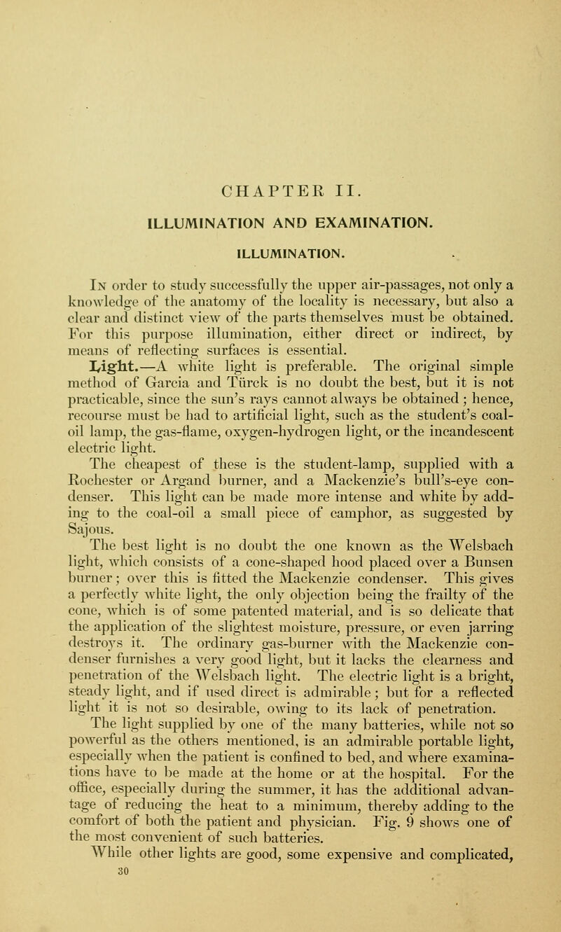 CHAPTER II. ILLUMINATION AND EXAMINATION. ILLUMINATION. In order to study successfully the upper air-passages, not only a knowledge of the anatomy of the locality is necessary, but also a clear and distinct view of the parts themselves must be obtained. For this purpose illumination, either direct or indirect, by means of reflecting surfaces is essential. Tfight.—A white light is preferable. The original simple method of Garcia aud Turck is no doubt the best, but it is not practicable, since the sun's rays cannot always be obtained; hence, recourse must be had to artificial light, such as the student's coal- oil lamp, the gas-flame, oxygen-hydrogen light, or the incandescent electric light. The cheapest of these is the student-lamp, supplied with a Rochester or Argand burner, and a Mackenzie's bull's-eye con- denser. This light can be made more intense and white by add- ing to the coal-oil a small piece of camphor, as suggested by Sajous. The best light is no doubt the one known as the Welsbach light, which consists of a cone-shaped hood placed over a Bunsen burner; over this is fitted the Mackenzie condenser. This gives a perfectly white light, the only objection being the frailty of the cone, which is of some patented material, and is so delicate that the application of the slightest moisture, pressure, or even jarring destroys it. The ordinary gas-burner with the Mackenzie con- denser furnishes a very good light, but it lacks the clearness and penetration of the Welsbach light. The electric light is a bright, steady light, and if used direct is admirable; but for a reflected light it is not so desirable, owing to its lack of penetration. The light supplied by one of the many batteries, while not so powerful as the others mentioned, is an admirable portable light, especially when the patient is confined to bed, and where examina- tions have to be made at the home or at the hospital. For the office, especially during the summer, it has the additional advan- tage of reducing the heat to a minimum, thereby adding to the comfort of both the patient and physician. Fig. 9 shows one of the most convenient of such batteries. While other lights are good, some expensive and complicated,