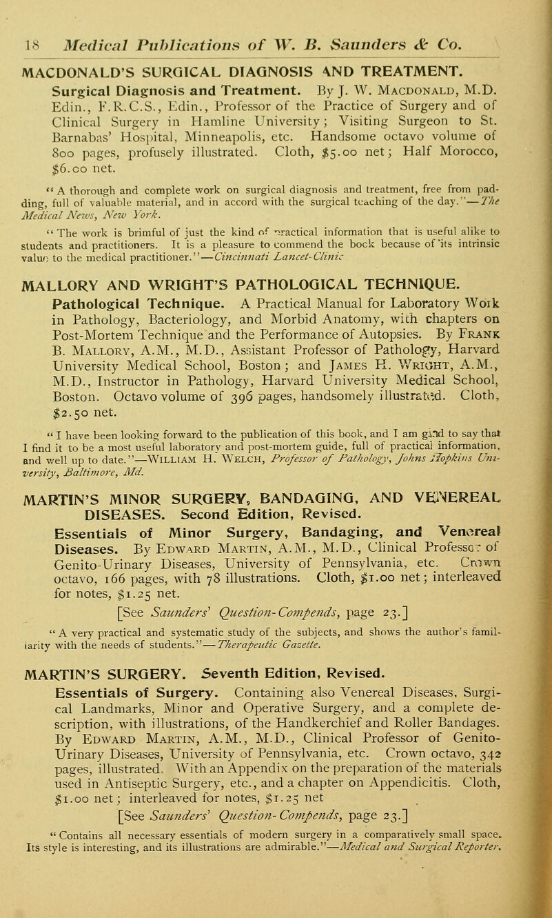 MACDONALD'S SURGICAL DIAGNOSIS \ND TREATMENT. Surgical Diagnosis and Treatment. By J. W. Macdonald, M.D. Edin., F.R.C.S., Edin., Professor of the Practice of Surgery and of Clinical Surgery in Hamline University; Visiting Surgeon to St. Barnabas' Hospital, Minneapolis, etc. Handsome octavo volume of Soo pages, profusely illustrated. Cloth, $5.00 net; Half Morocco, $6. co net.  A thorough and complete work on surgical diagnosis and treatment, free from pad- ding, full of valuable material, and in accord with the surgical teaching of the day.—The Medical Neivs, New York.  The work is brimful of just the kind of practical information that is useful alike to students and practitioners. It is a pleasure to commend the bock because of 'its intrinsic valuo to the medical practitioner.—Cincinnati Lancet-Clinic MALLORY AND WRIGHT'S PATHOLOGICAL TECHNIQUE. Pathological Technique. A Practical Manual for Laboratory Work in Pathology, Bacteriology, and Morbid Anatomy, with chapters on Post-Mortem Technique and the Performance of Autopsies. By Frank B. Mallory, A.M., M.D., Assistant Professor of Pathology, Harvard University Medical School, Boston; and James H. Wright, A.M., M.D., Instructor in Pathology, Harvard University Medical School. Boston. Octavo volume of 396 pages, handsomely illustrated. Cloth, $2.50 net.  I have been looking forward to the publication of this book, and I am gind to say that I find it to be a most useful laboratory and post-mortem guide, full of practical information, and well up to date.—William H. WELCH, Professor of Pathology, Johns Hopkins Uni- versity, Baltimore, Md. MARTIN'S MINOR SURGERY, BANDAGING, AND VENEREAL DISEASES. Second Edition, Revised. Essentials of Minor Surgery, Bandaging, and Venoreal Diseases. By Edward Martin, A.M., M.D., Clinical Professo: of Genito-Urinary Diseases, University of Pennsylvania, etc. Crown octavo, 166 pages, with 78 illustrations. Cloth, $1.00 net; interleaved for notes, $1.25 net. [See Saunders' Question-Co?npends, page 23.] A very practical and systematic study of the subjects, and shows the author's famil- iarity with the needs of students.—Therapetctic Gazette. MARTIN'S SURGERY. Seventh Edition, Revised. Essentials of Surgery. Containing also Venereal Diseases, Surgi- cal Landmarks, Minor and Operative Surgery, and a complete de- scription, with illustrations, of the Handkerchief and Roller Bandages. By Edward Martin, A.M., M.D., Clinical Professor of Genito- Urinary Diseases, University of Pennsylvania, etc. Crown octavo, 342 pages, illustrated. With an Appendix on the preparation of the materials used in Antiseptic Surgery, etc., and a chapter on Appendicitis. Cloth, $1.00 net; interleaved for notes, $1.25 net [See Saunders'' Question- Compends, page 23.]  Contains all necessary essentials of modern surgery in a comparatively small space. Its style is interesting, and its illustrations are admirable.—Medical and Surgical Reporter.